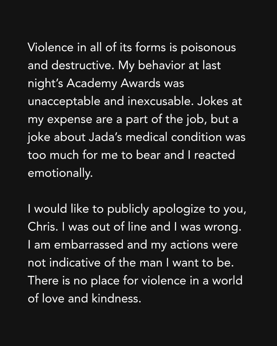 ウィル・スミスさんのインスタグラム写真 - (ウィル・スミスInstagram)「Violence in all of its forms is poisonous and destructive. My behavior at last night’s Academy Awards was unacceptable and inexcusable. Jokes at my expense are a part of the job, but a joke about Jada’s medical condition was too much for me to bear and I reacted emotionally.  I would like to publicly apologize to you, Chris. I was out of line and I was wrong. I am embarrassed and my actions were not indicative of the man I want to be. There is no place for violence in a world of love and kindness.     I would also like to apologize to the Academy, the producers of the show, all the attendees and everyone watching around the world. I would like to apologize to the Williams Family and my King Richard Family. I deeply regret that my behavior has stained what has been an otherwise gorgeous journey for all of us.   I am a work in progress.  Sincerely,  Will」3月29日 8時16分 - willsmith