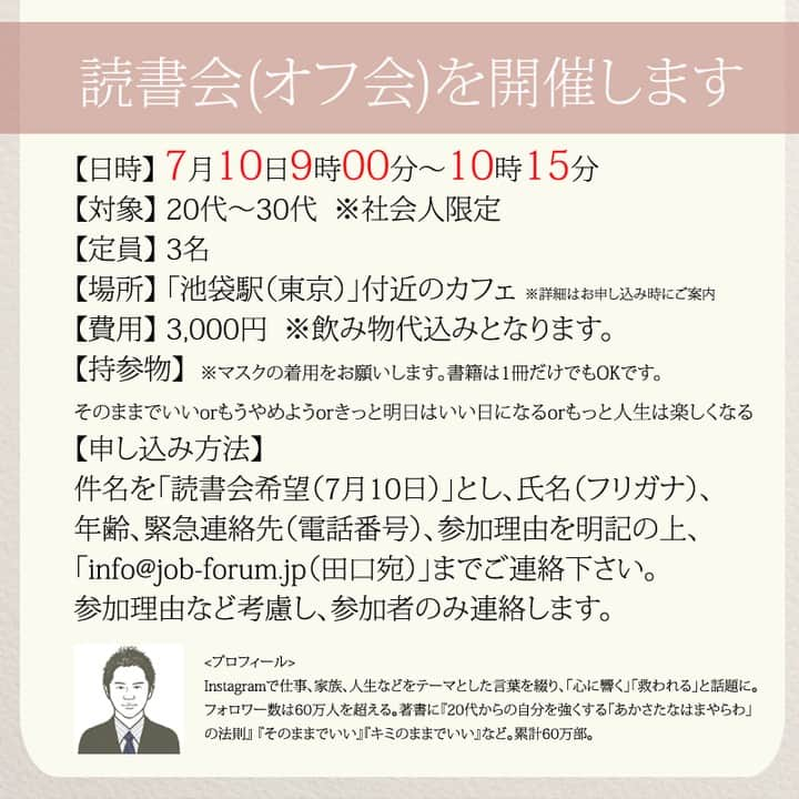 yumekanauさんのインスタグラム写真 - (yumekanauInstagram)「後で見たい方は「保存」を。もっと読みたい方は⇒@yumekanau2　  【7月10日に読書会を開催】 . 久しぶり読書会（オフ会）を開催します！ご興味がある方はぜひご連絡下さい。お茶をしながら、本を読んで気づいたことを紹介し合ったり、意見交換します。 参加人数が限られており、関西、東北など遠方からいらっしゃる方もいますので、参加理由（参加意欲）を拝見し、ご参加頂きたい方のみご連絡させて頂きます。 . . パソコンメールから詳細についてご案内するため、携帯アドレスから申し込まれる方は受信メール設定などご留意下さい。 . . 【参加者の声】. . とても有意義な時間を過ごすことができました。今まで失敗を恐れチャレンジできていなかったので、これからは失敗を恐れず目標に向かって前向きに頑張りたいと思います！ . 「どういう人なんだろう？」という興味を持って申し込んでみたものの、考えさせられることが多く、反省も多く、行動しなければっ！という気持ちも生まれ、学びが多くありました。 . 1時間半とは思えない時間の濃さで朝の始まりから充実した日となりました。メンバーも似た者同士で話しやすかったのと、田口さんのストレートな言葉達のおかげなんだと思いました。 . 想像をはるかに超えて、楽しい会で参加して本当に良かったなと思いました！！！田口さんのお言葉やアドバイスなどを聞いて、もっとフレキシブルに人生を楽しんでよいのだなと感じました。更に視野が広がりました。  . . 【日時】 7月10日(日）9時00分～10時15分 【対象】 20代～30代　※社会人限定 【定員】 3名限定 【場所】 「池袋駅（東京）」付近カフェ ※詳細は別途ご案内致します。 【費用】 3000円 ※飲み物代込みとなります。 【持参物】 そのままでいいorもうやめようorもっと人生は楽しくなるorきっと明日はいい日になる ※一番好きな作品について考えておいてください。 【申し込み方法】 件名を「読書会希望（7月10日）」とし、「氏名/フリガナ」「年齢」「緊急連絡先(電話番号)」「参加理由」を明記の上、「info@@job-forum.jp(@を１つ抜いてください、田口宛)」までご連絡下さい。 . ⋆ ⋆ ⋆ #日本語 #名言 #エッセイ #日本語勉強 #ポエム#일본어 #日文 #心に響く言葉 #言葉の力 #言葉が好き #前向きになれる言葉 #自己肯定感高める #自己肯定感低い #前向きに生きる #人間関係 #たぐちひさと#人間関係の悩み」6月20日 19時33分 - yumekanau2