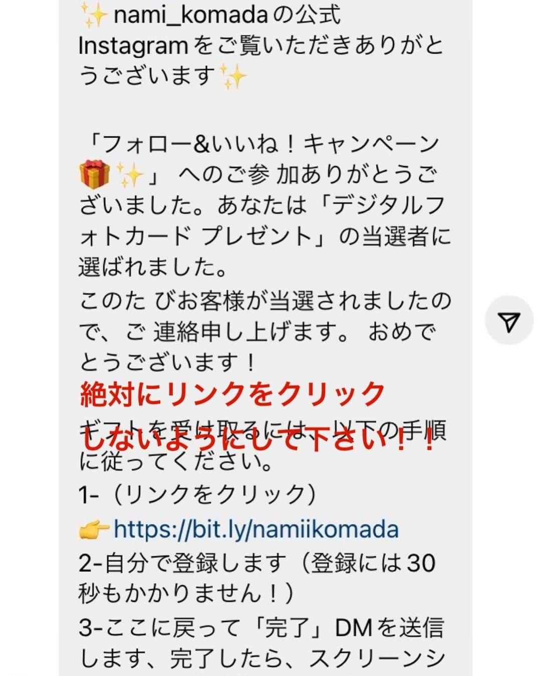 駒田奈美さんのインスタグラム写真 - (駒田奈美Instagram)「・ ・ ・ 『⚠️偽アカウントのご報告⚠️』 ・ ・ 日頃私のInstagramをフォローしてくださり ありがとうございます ・ 「なりすましの被害」を受けましたので ご報告させていただきます ・ ・ 偽アカウントのアカウント名は nami_komadaというアカウントです ・ ・ DMで「デジタルフォトカード」当選者に選ばれました… との内容が送られてくる様です 絶対にリンクをクリックしないようにして下さい！ ・ ・ ・ Instagramには報告済みですが 反映されるまで時間がかかるかと思います ・ ・ ・ ※ご連絡くださったフォロワーの皆さま ありがとうございました ・ ・ ・ #なりすまし#偽アカウント#偽アカウントにご注意」7月5日 14時23分 - nami.komada