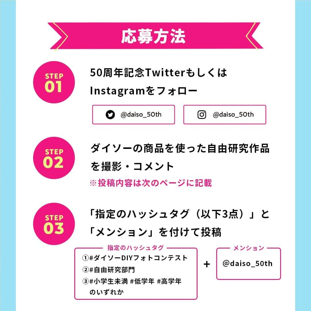 ダイソーさんのインスタグラム写真 - (ダイソーInstagram)「＼#ダイソーDIYフォトコンテスト 開催中✨／  ダイソー50周年記念Instagramアカウント（@daiso_50th ） にて、ダイソーの商品を使った#ダイソーDIYフォトコンテスト を開催中です✨  ダイソーの商品を使って自由研究をしよう♪ 優秀作品には豪華賞品をプレゼント🎁  ■応募期間 2022年7月7日（木）〜9月30日（金）23:59まで  ■応募方法 ① TwitterもしくはInstagram（ @daiso_50th ）のダイソー50周年記念アカウントをフォロー  ② ダイソーの商品を使ったDIY作品を撮影＆「こんな工夫ができた！」「発明に目覚めた！」 などの感想をコメント♪ 💬審査対象は1枚目の写真にて行います。 💬工夫した点や感想をコメントにご記入ください。 💬Instagramの場合は、作品で使用した商品パッケージ写真を2枚目以降にご投稿ください。 ※ダイソーの商品を複数点使用した作品であることが条件です。 ※対象は小学校6年生までとなります。  ③投稿に以下の3つの指定ハッシュタグ と @daiso_50th をメンションして投稿✨ 【指定のハッシュタグ】 1：#ダイソーDIYフォトコンテスト 2：#自由研究部門 3：#小学生未満 #低学年 #高学年 のいずれか ※上記3つのハッシュタグを必ずつけてください。 ※低学年→小学校1・2・3年 ※高学年→小学校4・5・6年 ※小学生未満→未就学のお子さま  その他任意のハッシュタグをご自由にお付けください！  ■賞/人数 入選されたお子さま合計30名様に賞品をプレゼント！🎁 ※賞品内容は後日発表予定です。  【自由研究部門】 ・金賞 高学年：1名 低学年：1名 小学生未満：1名  ・銀賞 高学年：1名 低学年：1名 小学生未満：1名  ・銅賞 高学年：1名 低学年：1名 小学生未満：1名  ・佳作 高学年：7名 低学年：7名 小学生未満：7名  ■注意事項 ※ご応募は日本国内在住の方に限らせていただきます。 ※非公開アカウントは応募の対象外となります。 ※本企画は、Instagramが運営・関与するものではありません。 ※なりすましアカウントには十分ご注意ください。  ■連絡方法 優秀作品に選ばれた方には、ダイソー50周年記念Instagramアカウント（@daiso_50th ） からダイレクトメッセージ(DM)でご連絡いたします。  さらに詳しい情報は、ダイソー50周年記念公式Instagramアカウント（@daiso_50th ） のストーリーズURLからチェック🌼  たくさんのご参加お待ちしています🎉 👇アカウントフォローはこちら @daiso_50th --------------- 50周年Twitterアカウントや 50周年LINE公式アカウントでも さまざまな情報を発信しています♪ ぜひフォローしてチェックしてくださいね👀✨  #ダイソーDIYフォトコンテスト #自由研究部門 #ダイソー #daiso #ダイソー50周年 #daiso50th #daisojapan�#100yenshop #100均 #大創 #ダイソー商品 #50周年 #周年企画 #特別企画 #感謝の気持ち #自由研究 #夏休みの宿題 #夏休みの工作  #小学生未満 #低学年 #高学年」7月7日 17時00分 - daiso_official