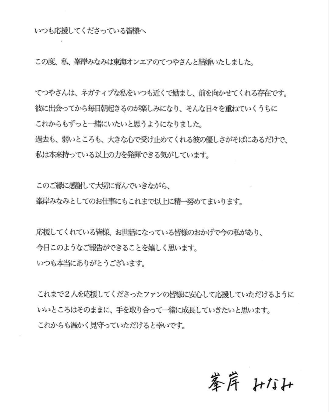 峯岸みなみさんのインスタグラム写真 - (峯岸みなみInstagram)「すでにご存知の方もいらっしゃると思いますが、いつも応援してくださっている皆様にご報告です。  ----------------------------------------------------  この度、私峯岸みなみは東海オンエアのてつやさんと結婚しました。  てつやさんは、ネガティブな私をいつも近くで励まし、前を向かせてくれる存在です。 彼に出会ってから毎日朝起きるのが楽しみになり、そんな日々を重ねていくうちに これからもずっと一緒にいたいと思うようになりました。 過去も、弱いところも、大きな心で受け止めてくれる彼の優しさがそばにあるだけで、 私は本来持っている以上の力を発揮できる気がしています。  このご縁に感謝して大切に育んでいきながら、 峯岸みなみとしてのお仕事にもこれまで以上に精一杯努めてまいります。  応援してくれている皆様、お世話になっている皆様のおかげで今の私があり、 今日このようなご報告ができることを嬉しく思います。 いつも本当にありがとうございます。  これまで2人を応援してくださったファンの皆様に安心して応援していただけるように いいところはそのままに、手を取り合って一緒に成長していきたいと思います。 これからも温かく見守っていただけると幸いです。  　　　　　　　　　　　　　　　　　　　峯岸みなみ  ----------------------------------------------------」8月16日 16時00分 - minegishi_31chan