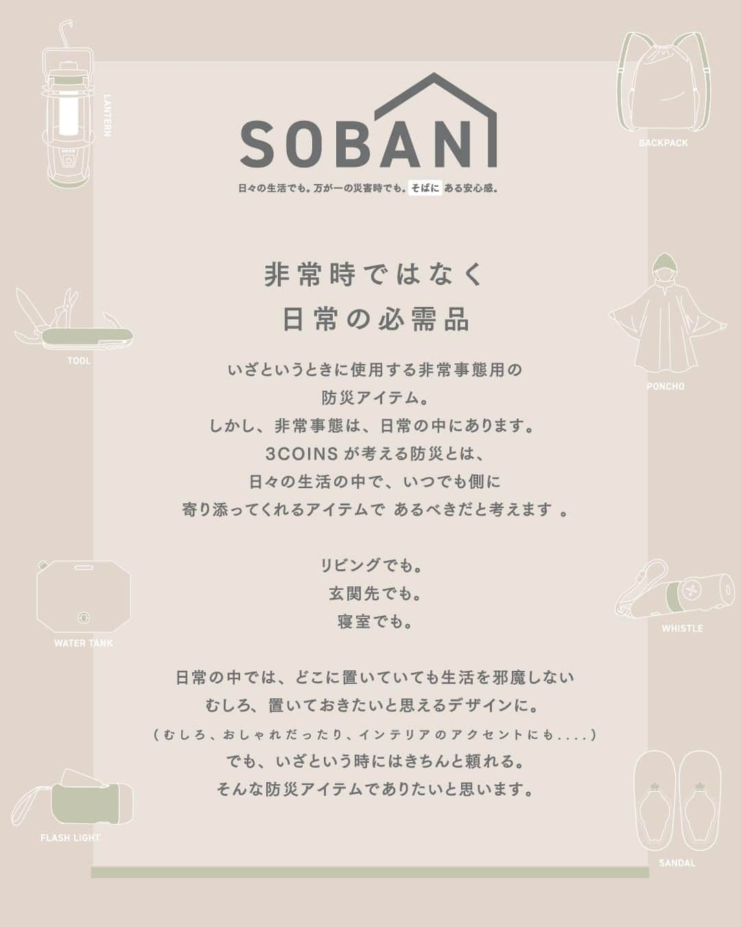 3COINSさんのインスタグラム写真 - (3COINSInstagram)「【NEW ARRIVAL】  【SOBANI】 「日々の生活でも、万が一の災害時でも、 “ そばに ”ある安心感。」をコンセプトに 防災アイテムを作りました。  ＝＝＝＝＝＝＝＝＝＝＝＝＝＝＝＝＝＝＝ ▶ジャグ付きスクエアタンク8L 300円（税込330円） ▶プッシュ式発電ライト 300円（税込330円） ▶多機能ホイッスル 300円（税込330円） ▶スリッポンサンダル　子ども用・大人用 各1,000円（税込1,100円） ▶常備用リュックサック 800円（税込880円） ＝＝＝＝＝＝＝＝＝＝＝＝＝＝＝＝＝＝＝  ┈┈┈┈┈┈┈┈┈┈┈┈┈┈┈┈ 店舗により在庫が異なりますので、 お立ち寄りの店舗までお問い合わせください。 　　 @3coins_official プロフィールのURLより 公式通販サイト〈パルクローゼット〉で お買い物いただけます。 税込5,000円以上のお買い物で送料無料 ┈┈┈┈┈┈┈┈┈┈┈┈┈┈┈┈ #3COINS #スリーコインズ #スリコ #通販サイト #パルクローゼット #プチプラ #プチプラグッズ #プチプラアイテム  #防災 #防災グッズ #ランタン #防災リュック   ※商品画像はイメージです。実際の商品とは多少異なる場合があります。あらかじめご了承ください。 ※3COINS+plus 那覇メインプレイス店、3COINS+plus 沖縄パルコシティ店、3COINS+plus イオンモール沖縄ライカム店は、木曜日発売です。  ※新型コロナウィルスの影響により、入荷に乱れが生じています。到着次第、順次発売予定ですので予めご了承くださいませ。」9月28日 12時00分 - 3coins_official