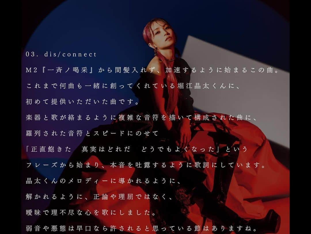 LiSAさんのインスタグラム写真 - (LiSAInstagram)「#LANDER 『M-3 dis/connect 作詞：LiSA　作曲：堀江晶太　編曲：堀江晶太』 【BLOG】http://ameblo.jp/lxixsxa/  #GiFUKENSEKiSHiNOOLiVE #GiFUKENKANiSHiNOHOLiE  03. dis/connect M2『一斉ノ喝采』から間髪入れず、加速するように始まるこの曲。これまで何曲も一緒に創ってくれている堀江晶太くんに、初めて提供いただいた曲です。楽器と歌が絡まるように複雑な音符を描いて構成された曲に、羅列された音符とスピードにのせて「正直飽きた　真実はどれだ　どうでもよくなった」というフレーズから始まり、本音を吐露するように歌詞にしています。 晶太くんのメロディーに導かれるように、解かれるように、正論や理屈ではなく、曖昧で理不尽な心を歌にしました。弱音や悪態は早口なら許されると思っている節はありますね。  03. dis/connect The second track “Issei no Kassai” goes straight into this tune that starts as if accelerating the momentum.  Shota Horie, who has co-written many songs with me, contributed a whole track to me for the first time.  The song features an intricate structure with notes intertwining the instruments and the voice, and starts with a phrase that goes, “To be honest, I’m sick and tired / What is the truth / I no longer care”, over a speedy string of notes, pouring out one’s true inner feelings. Shota’s melody navigated and unraveled me to write about an ambiguous and unreasonable mind that could not be explained by rightly or rational words.  I guess negative thoughts and curses are excusable only if you splutter them.  03. dis/connect M2〈一斉ノ喝采（一同喝彩）〉结束后，马上加速进入这首歌曲。这是曾经一起创作过许多歌曲的堀江晶太君第一次为我作的歌曲。这首歌由乐器和曲调交织而成的复杂音符所构成，根据罗列的音符和速度，从“真的厌倦了 真相究竟是什么 我已不在乎”这一段开始，写出如同在吐露真心的歌词。 在晶太君旋律的引导和开解下，这首歌唱出了没有正解或理由，暧昧而又说不清道不尽的心绪。有一段表述了因嘴快而说出的泄气话和恶言恶语都能被原谅。」11月25日 0時16分 - xlisa_olivex