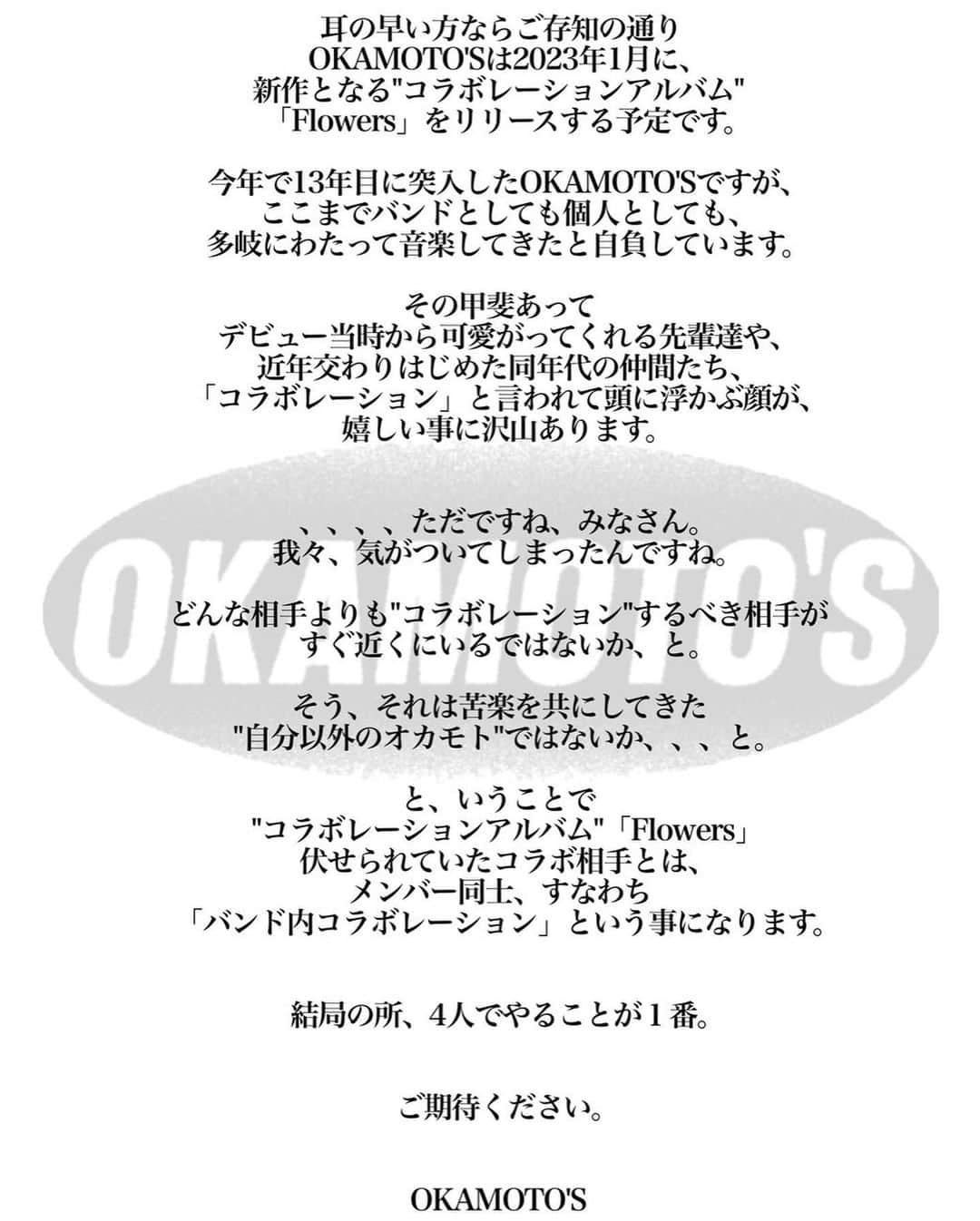 ハマ・オカモトさんのインスタグラム写真 - (ハマ・オカモトInstagram)「💿 耳の早い方ならご存知の通り OKAMOTO'Sは2023年1月に、 新作となる"コラボレーションアルバム" 「Flowers」をリリースする予定です。  今年で13年目に突入したOKAMOTO'Sですが、 これまでバンドとしても個人としても、 どの集団よりも多岐にわたって音楽してきたと自負しています。  その甲斐あって デビュー当時から可愛がってくれる先輩達や、 近年交わりはじめた同年代の仲間たち、 「コラボレーション」と言われて頭に浮かぶ顔が、 嬉しい事に沢山あります。  、、、、ただですね、みなさん。 我々、気がついてしまったんですね。  どんな相手よりも"コラボレーション"するべき相手がすぐ近くにいるではないか、と。  そう、それは苦楽を共にしてきた "自分以外のオカモト"ではないか、、、と。  と、いうことで "コラボレーションアルバム"「Flowers」の伏せられていたコラボ相手とは、 メンバー同士、 すなわち「バンド内コラボレーション」 という事になります。  結局の所、4人でやることが１番。  ご期待ください。  #Repost @okamotos_official ・・・ OKAMOTO'S初のメンバーコラボレーションアルバム『Flowers』2023年1月25日発売決定！ジャケット写真も公開!  2021年9月29日発売のオリジナルアルバム『KNO WHERE』から約1年4カ月ぶりとなるOKAMOTO’S初のメンバーコラボレーションアルバム『Flowers』のリリースが2023年1月25日（水）に決定！  OKAMOTO’Sの楽曲の多くは、ヴォーカルのオカモトショウ、ギターのオカモトコウキが担当していますが、今作のコラボレーションアルバムでは、ドラムのオカモトレイジとコウキ制作「Flowers」やベースのハマ･オカモトとショウ制作「オドロボ」等、初のメンバー内コラボレーションを試みた楽曲が収録されています。  付属のBlu-rayには、特別なライブイベントでファンの間では特に人気を博している「90'S TOKYO BOYS IN HALL」シリーズの最新作であり、ハマ･オカモトが初の総合演出を担当した「90'S TOKYO BOYS IN HALL SPECIAL 〜アフタースクール〜」を完全収録します！  第１部では“放課後の軽音部”をテーマに、生徒となったOKAMOTO'Sのメンバー4人が各ゲストから”OKAMOTO’Sに足りないもの＂を伝えられ、それに応じた楽曲を演奏するという「音楽喜劇」を繰り広げ、第2部はOKAMOTO’Sメインライブにゲストが参加するという2部構成のステージとなっています。  更に第1部第2部にわかれた副音声には、当日出演できなかった古館佑太朗(THE 2)と、先生役として出演をした森本晋太郎（トンツカタン）をハマ･オカモトが迎えて対談している模様が収録されています。  公演中のMCはノーカット完全収録されています！  【リリース情報】 OKAMOTO’S初のメンバーコラボレーションアルバム  『Flowers』 発売日：2023年1月25日（水） 完全生産限定盤(CD＋BD) 4,950円（税込）BVCL-1237/8  【収録曲】 CD 1.Gimme Some Truth 2.Flowers 3.いつも、エンドレス 4.オドロボ 5.Intro 6.Sugar 7.Last Number   Blu-ray 「90'S TOKYO BOYS IN HALL SPECIAL 〜アフタースクール〜」  第1部 NO MORE MUSIC 恋のジャーナル Lonely Dance Club with Rei Easy with TAIKING セーラ☆ムン太郎 with マハラージャン  第2部 90'S TOKYO BOYS Young Japanese Border Line with Rei Dance To Moonlight with マハラージャン Burning Love NEKO with 森本晋太郎 笑って笑って STAY TUNE with TAIKING Beek Dancing Boy (ALL LINEUP)  📸&🖋 by @shun_komiyama @talc_pub  👔by @stylist_teppei  💇‍♂️by @hayatemaeda」11月29日 23時13分 - hama_okamoto