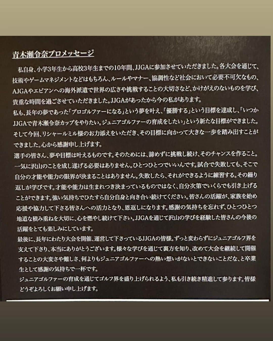 青木瀬令奈さんのインスタグラム写真 - (青木瀬令奈Instagram)「. JJGA RICHARAD MILLE JAPAN Foundation presents 青木瀬令奈　成田美寿々カップ 無事に終了致しました🥹🙇⛳️ #jjga  #ジュニア大会  #日本ジュニアゴルフ協会  ( @jjgaofficial ) . 「JJGAで青木瀬令奈カップをやる！」 「ジュニアゴルファーの育成をする！」 という夢がひとつ叶いました🥹⛳️ その夢を後押ししてくれた リシャールミルジャパンの川崎社長 ありがとうございます🙇🙇 . ご協賛頂いた 住友ゴム工業株式会社様( @dunlopgolf_official ) 井筒まい泉株式会社様( @maisenjp ) 心より御礼申し上げます🙇 . . 参加してくれたジュニアのみんな 全国各地から連れてきて下さった親御さんたち 会場をお貸し頂いた新宇都宮カントリークラブ様 そして、あの頃と変わらずに ずっと大会を主催し続けてくれた JJGAの大会運営の皆様 ありがとうございます🙇🙇🙇 . . 私自身、小学3年生から高校3年生までの10年間 JJGAに通年参加させて頂いておりました。 各大会を通じて、技術やゲームマネジメントなどの ゴルフそのものはもちろん、ルールやマナー、 協調性といった社会において必要不可欠なもの、 AJGAやエビアンへの海外派遣で 世界の広さや挑戦することの大切さなど、 かけがえの無いものを学ばせて頂き、 大変貴重な時間を過ごさせて頂きました。 JJGAがあったから今の私があります。 . そんな私ですが、将来の夢であった 「プロゴルファーになる」という夢を叶え、 「優勝する」という目標を達成し、 「いつかJJGAで青木瀬令奈カップをやりたい。 ジュニアゴルファーの育成をしたい。」 という新たな目標ができました。 そして今回、リシャールミル様のお力添えを頂き、 その目標に向かって大きな一歩を 踏み出すことができました。心から感謝申し上げます。 . 選手の皆さん、夢や目標は叶えるものです。 その為には、諦めずに挑戦し続け、 そのチャンスを作ること。 一気に沢山のことを成し遂げる必要はありません。 ひとつひとつでいいんです。 試合で失敗しても、そこで自分の才能や 能力の限界が決まることはありません。 失敗したら、それをできるように練習する。 その繰り返しが学びです。 才能や能力は生まれつき決まっているものではなく、 自分次第でいくらでも引き上げることができます。 強い気持ちでひたすら自分自身と 向き合い続けてください。 皆さんの活躍が、家族を始め応援や協力して下さる 皆さんへの活力となり、恩返しになります。 感謝の気持ちを忘れず、 ひとつひとつの地道な積み重ねを大切に、 ぜひ心を燃やし続けて下さい。 JJGAを通じて沢山の学びを経験した皆さんの 今後の活躍をとても楽しみにしています。 . 最後に、長年に渡り大会を開催、 運営して下さっているJJGAの皆様。 ずっと変わらずにジュニアゴルフ界を支えて下さり、 本当にありがとうございます。 様々な学びを通じて裏方を知り、 改めて大会を継続して開催するということの 大変さや難しさ、 何よりもジュニアゴルファーへの 熱い想いがないとできないことだな、と 卒業生として感謝の気持ちで一杯です。 . ジュニアゴルファーの育成を通じて ゴルフ界を盛り上げられるよう、 改めて私も引き続き精進して参ります！🔥 . また来年、決勝でお会いしましょう⛳️🌟 . . #dreamforchildren  #golf  #ジュニアゴルフ  #決勝  #richardmille  #青木瀬令奈  #成田美寿々」12月11日 21時46分 - serenaaoki_official