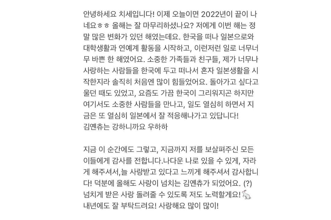 キム・イェリンさんのインスタグラム写真 - (キム・イェリンInstagram)「今年も終わりますね〜 みんなの2022はどんな年だったのかな？  今年はちせにとって大きい変化があった年でした！  韓国から日本に来て、日本の大学に入って、日本で芸能活動も始めて、いろんな人に出会いましたー！  大好きな家族と友達から離れて正直少し寂しい気持ちもありましたが ここでも色々楽しい思い出ができて、色んな人々に愛されて、 日本に来れてよかったって思いました！  みんなにいっぱいいっぱい愛されてるなって思いました。 みんながいるから幸せだったよ！  ちせを支えてくれたみんなに感謝を込めて来年も頑張りたいと思います！ 来年はもうちょっと成長した姿を見せれますように！  今年本当にありがとうございました。来年もよろしくね。 明日も大好きだよー！  안녕하세요 치세입니다! 이제 오늘이면 2022년이 끝이 나네요ㅎㅎ 올해는 잘 마무리하셨나요? 저에게 이번 해는 정말 많은 변화가 있던 해였는데요. 한국을 떠나 일본으로와 대학생활과 연예계 활동을 시작하고, 이런저런 일로 너무너무 바쁜 한 해였어요. 소중한 가족들과 친구들, 제가 너무나 사랑하는 사람들을 한국에 두고 떠나서 혼자 일본생활을 시작한지라 솔직히 처음엔 많이 힘들었어요. 돌아가고 싶다고 울던 때도 있었고, 요즘도 가끔 한국이 그리워지곤 하지만 여기서도 소중한 사람들을 만나고, 일도 열심히 하면서 지금은 또 열심히 일본에서 잘 적응해나가고 있답니다!  김옌츄는 강하니까요 우하하   지금 이 순간에도 그렇고, 지금까지 저를 보살펴주신 모든 이들에게 감사를 전합니다.나다운 나로 있을 수 있게, 자라게 해주셔서,늘 사랑받고 있다고 느끼게 해주셔서 감사합니다! 덕분에 올해도 사랑이 넘치는 김옌츄가 되었어요. (?) 넘치게 받은 사랑 돌려줄 수 있도록 저도 노력할게요!🐇 내년에도 잘 부탁드려요! 사랑해요 많이 많이!」12月31日 18時13分 - peach_chu_