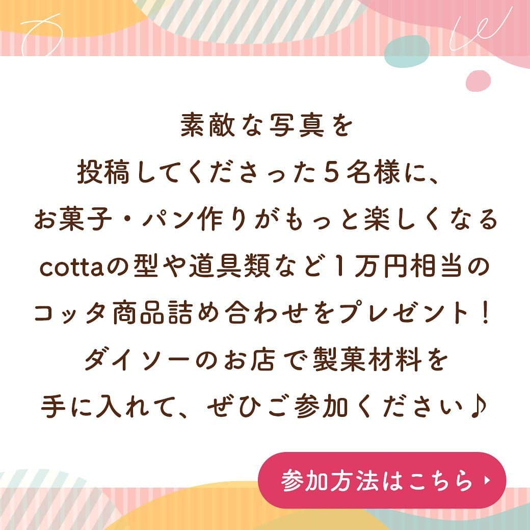 ダイソーさんのインスタグラム写真 - (ダイソーInstagram)「開催予告🎉 【DAISO × cotta フォトコンテスト】 コッタの製菓材料が全国のダイソー店舗でお取り扱い開始！ それを記念して、ダイソーの製菓材料を使用したフォトコンテストを開催します🎉 ⁡ 素敵な写真を投稿してくださった5名様に、お菓子・パン作りがもっと楽しくなる、 cottaの型や道具類など1万円相当の詰め合わせをプレゼント🎁 ダイソーのお店で製菓材料を手に入れて、ぜひご参加ください😊 ※一部取り扱いのない店舗がございます。 ⁡ ⭐️応募期間 2023年1月16日(月)～2月5日(日)23時59分 ⁡ ⭐️応募方法 ①コッタ公式instagram（ @cotta_corecle ）とダイソー公式アカウント（ @daiso_official ）をフォロー ②ダイソーの製菓材料を使用したお菓子・パンを作る ③コンテスト応募用ハッシュタグ「 #ダイソーでコッタを発見 」をつけて写真をフィードに投稿！ ⁡ ⭐️結果発表 2023年2月6日(月)以降、コッタ公式アカウントから当選者様にダイレクトメッセージをお送りします。 ※偽アカウントが発生しておりますので、メッセージが届いた際はアカウントの公式マークを必ずご確認ください。 ⁡ たくさんのご応募お待ちしております🎉 ⁡ #cotta #コッタ #daiso #ダイソー #フォトコンテスト #お菓子作り #手作りお菓子 #手作りパン #簡単おやつ #手作りおやつ #daisojapan #100yenshop #100均 #100均パトロール #お菓子作り初心者 #おうちカフェ #ミックス粉 #暮らしを楽しむ」1月10日 12時22分 - daiso_official