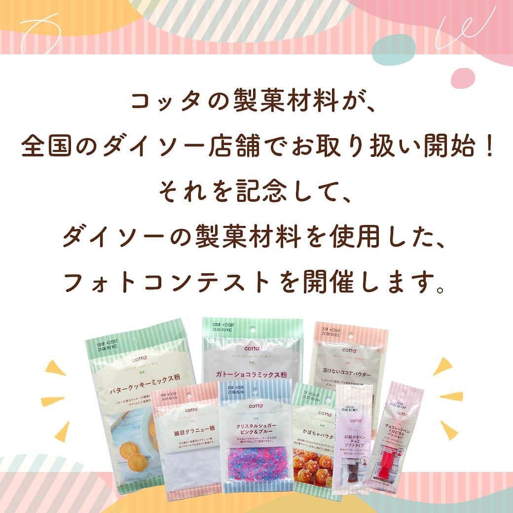 ダイソーさんのインスタグラム写真 - (ダイソーInstagram)「開催予告🎉 【DAISO × cotta フォトコンテスト】 コッタの製菓材料が全国のダイソー店舗でお取り扱い開始！ それを記念して、ダイソーの製菓材料を使用したフォトコンテストを開催します🎉 ⁡ 素敵な写真を投稿してくださった5名様に、お菓子・パン作りがもっと楽しくなる、 cottaの型や道具類など1万円相当の詰め合わせをプレゼント🎁 ダイソーのお店で製菓材料を手に入れて、ぜひご参加ください😊 ※一部取り扱いのない店舗がございます。 ⁡ ⭐️応募期間 2023年1月16日(月)～2月5日(日)23時59分 ⁡ ⭐️応募方法 ①コッタ公式instagram（ @cotta_corecle ）とダイソー公式アカウント（ @daiso_official ）をフォロー ②ダイソーの製菓材料を使用したお菓子・パンを作る ③コンテスト応募用ハッシュタグ「 #ダイソーでコッタを発見 」をつけて写真をフィードに投稿！ ⁡ ⭐️結果発表 2023年2月6日(月)以降、コッタ公式アカウントから当選者様にダイレクトメッセージをお送りします。 ※偽アカウントが発生しておりますので、メッセージが届いた際はアカウントの公式マークを必ずご確認ください。 ⁡ たくさんのご応募お待ちしております🎉 ⁡ #cotta #コッタ #daiso #ダイソー #フォトコンテスト #お菓子作り #手作りお菓子 #手作りパン #簡単おやつ #手作りおやつ #daisojapan #100yenshop #100均 #100均パトロール #お菓子作り初心者 #おうちカフェ #ミックス粉 #暮らしを楽しむ」1月10日 12時22分 - daiso_official