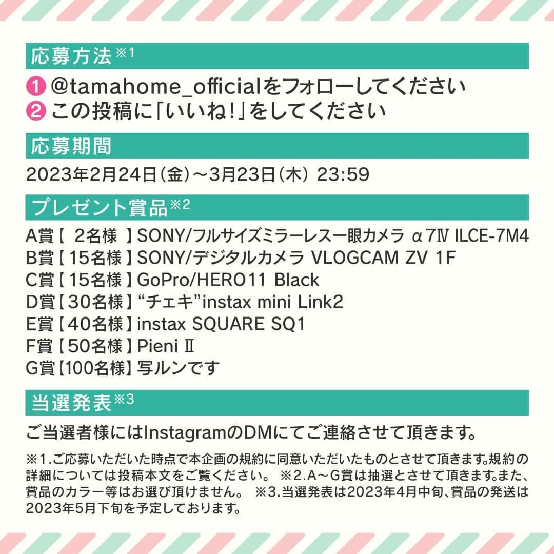 タマホーム株式会社さんのインスタグラム写真 - (タマホーム株式会社Instagram)「☆プレゼントキャンペーン 第９弾★  暮らしの思い出を残そう！ 合計２５２名様に、フルサイズミラーレス一眼カメラをはじめ、デジタルカメラやGoProなど豪華な賞品が当たる！ 応募は『フォロー＆いいね！』の簡単２ステップ ぜひ、ご応募ください！  ※お知らせ※ タマホームの公式アカウントは@tamahome_officialのみです。当選のご連絡は、アカウントにインスタグラム公式マーク（青いチェックマーク）が入った当アカウントから、直接DMにてお送りさせて頂きます。  当アカウントになりすました偽アカウントによる虚偽の当選連絡やフォロー等にご注意ください。@tamahome_official以外からのDM等の連絡に対し、返信・URLのクリック等は絶対にしないようにお願い申し上げます。 【本キャンペーンの当選連絡の際に、クレジットカード番号・口座番号・暗証番号をお尋ねする事は一切ございません。】 ご注意頂きますよう、何卒よろしくお願い申し上げます。  ⁻ ■応募方法 ①@tamahome_official 公式アカウントをフォロー ②このキャンペーン告知投稿に「いいね」  ■応募期間 ２０２３年２月２４日㈮９:００ ～ ２０２３年３月２３日㈭ ２３:５９  ■プレゼント賞品 A賞【2名様】　SONY / フルサイズミラーレス一眼カメラ α7Ⅳ ILCE-7M4 B賞【15名様】　SONY / デジタルカメラ VLOGCAM ZV 1F C賞【15名様】　GoPro / HERO11 Black D賞【30名様】　"チェキ"instax mini Link2 E賞【40名様】　instax SQUARE SQ1 F賞【50名様】　Pieni Ⅱ G賞【100名様】　写ルンです  ※賞品の発送は２０２３年５月下旬を予定しております。  ■当選発表 ご応募いただいた方の中から抽選を行わせていただきます。 当選された方には２０２３年４月中旬にInstagramのDMにてご連絡いたします。  ■キャンペーン規約 本規約は、タマホーム株式会社（以下「当社」）が実施する第９弾フォロー＆いいね！キャンペーン（以下「本企画」）に参加されるお客様（以下「お客様」）にご注意いただきたい内容が記載されています。この規約をご確認、ご同意を頂いたうえで本企画にご参加いただきますよう、お願い致します。本規約にご同意頂けない場合は本企画に応募することはできません。  本規約は２０２３年２月２４日㈮９:００から適用されます。  ■注意事項 ※賞品の発送は日本国内に限らせていただきます。 ※当選発表は当選者へのInstagramのDMをもってかえさせていただきます。 ※@tamahome_official公式アカウントを必ずフォローしていただきますようお願いいたします。 ※当選通知受信後、指定の期限までに、賞品お届け先等の必要事項を指定方法でご連絡ください。 ※プロフィールを非公開設定にされている方、@tamahome_official公式アカウントをフォローされていない方は、応募対象外になりますのでご注意ください。 ※本キャンペーンへの応募後に公式アカウントのフォローを解除した場合は、選考対象外となる場合がございますので、ご注意ください。 ※本キャンペーンの当選は１アカウントに付き１回とし、同一世帯での複数当選は不可となります。 ※本企画はMeta社（旧Facebook社）の協賛によるものではありません。 ※当選賞品をオークションサイトやフリマアプリなど販売サイトへの出品はお控えください。出品が確認された場合は、通知なく当社全てのキャンペーンの当選対象から除外する場合がございます。 ※本キャンペーンのご応募に関する要項及び事務局への運営方法について、一切の異議はお受けいたしかねます。 ※応募受付の確認・抽選方法・当選・落選等についてのご質問、お問い合わせは受け付けておりません。⁠ ※状況により、プレゼントの発送が遅れる可能性がございます。予めご了承ください。  ■個人情報の取扱い 本企画でお客様よりいただいた個人情報は、本企画の実施の目的以外では利用いたしません。  #タマホーム #カメラ #写真 #写真好き #ミラーレス一眼 #デジカメ #キャンペーン #プレゼントキャンペーン #プレゼント企画 #キャンペーン企画 #プレゼント企画実施中 #キャンペーン実施中 #マイホーム計画 #家づくり」2月24日 9時00分 - tamahome_official