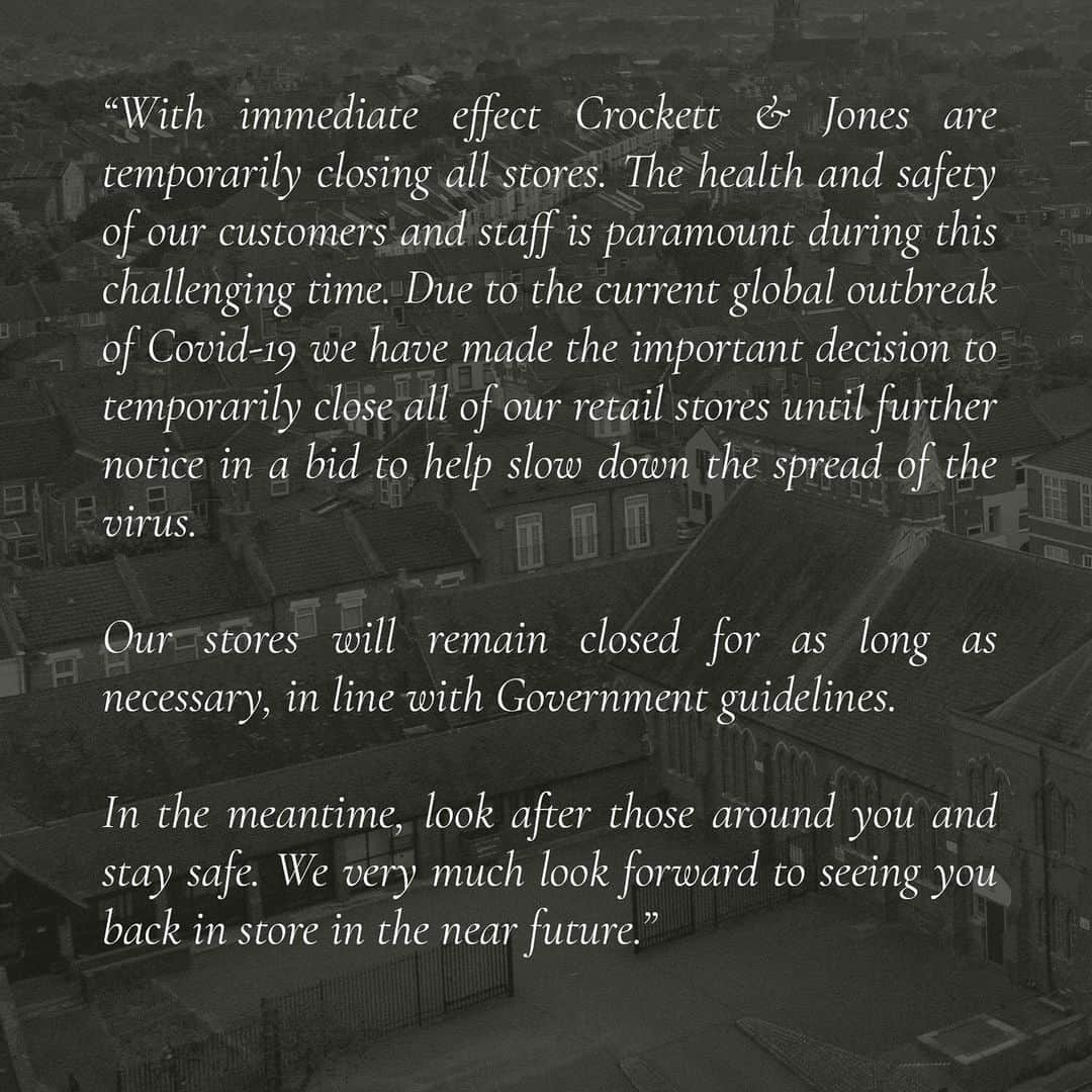 クロケット&ジョーンズさんのインスタグラム写真 - (クロケット&ジョーンズInstagram)「With immediate effect Crockett & Jones are temporarily closing all stores. The health and safety of our customers and staff is paramount during this challenging time. Due to the current global outbreak of Covid-19 we have made the important decision to temporarily close all of our retail stores until further notice in a bid to help slow down the spread of the virus.  Our stores will remain closed for as long as necessary, in line with Government guidelines.  At Crockett & Jones we will be thinking of those incredible people on the front line, fighting the virus and tending to those infected by the virus and would like to take this opportunity to applaud our healthcare professionals. Your commitment, in the face of adversity, is inspirational!  Our website www.crockettandjones.com will continue to function with regular updates and our Mail Order service remains open for customers. We have extended our returns policy in respect to the uncertainty surrounding retail at this time and will continue to proudly serve our customers at distance. As always, you can contact us on our social media channels or via our website at any time. We are here to help with any enquiries and answer any concerns you may have over the coming weeks.  Whilst you find yourselves working from home or self-isolating, we will continue to post engaging content to our social media and on our website. Make sure you browse through our Guest Author and The Articles or follow us on Instagram for snippets (@crockettandjones_official). Whether these articles inspire you for future purchases, enlighten you towards different styles and trends, or teach you and your children about the fascinating intricacies of English shoe making, we are certain they will provide a welcomed and light-hearted respite when required.  Why not create a pop-quiz on our 'In The Making' pages, for those being home-schooled... In the meantime, look after those around you and stay safe. We very much look forward to seeing you back in store in the near future.  Our warmest regards, all at Crockett & Jones.」3月22日 23時50分 - crockettandjones_official