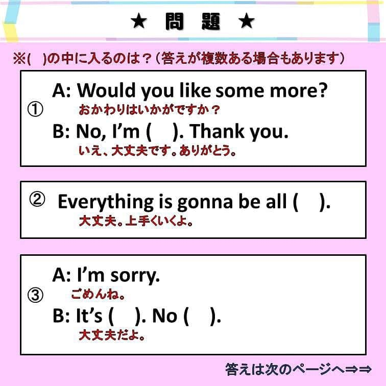 超絶シンプル英会話♪さんのインスタグラム写真 - (超絶シンプル英会話♪Instagram)「- - 今日は「大丈夫」の英語での言いかたをいろいろ紹介します♪ まずは2枚目の穴埋め問題を解いてみましょう♪ - 今回は、全部で3種類の「大丈夫」の言いかたを紹介します。 - ①「結構です」の意味での「大丈夫」 「結構です」は「No thank you」と言う人も多いかもしれませんが、 「No thank you」は少し直接的な言いかたになるので、 もう少しやわらかく言いたい人は、これらのフレーズを使いましょう♪ 一応「OK」かカジュアル 「fine」が丁寧な言いかたと書いていますが、 そこまで違いを気にしなくても大丈夫です。 - ②「はげます」ときに使う「大丈夫」 これも言いかたはここで紹介しているほかにも、たくさんあります。 フレーズの形もさまざまですが、 「all right」と書いているところ「OK」にしたりと、 色々入れ替えて使ってOKです！ - ③「ごめん」と言われたときの「大丈夫」 これもたくさん言いかたがあります。 「It's OK」が一番よく使われるのではないかと思います。 これも「It's OK. Never mind.」のように、 複数のフレーズを組み合わせて使う事も良くあります♪ - この３つの「大丈夫」の違いを意識して、 たくさん使って練習してみましょう＾＾ - 🌸7 日間無料LINE英語講座始めました🌸 - 【完全無料】のLINE英語講座をはじめました♪ LINEで友達追加するだけ！ 7日間毎日送られてくるメッセージを見るだけで、 気軽に英語の勉強ができます♪ 詳しくはプロフィールページ @english.eikaiwa  のアーカイブからリンクをご覧ください♪ - - 📕書籍📕 『365日 短い英語日記』 『1回で伝わる 短い英語』 ======================== - 絶賛発売中！ 音声ダウンロード付き♪ - 全国の書店＆Amazonでお買い求めいただけます♪ 日常で使えるフレーズがたくさん！ 海外旅行、留学、訪日外国人との会話にぜひ＾＾ - - #英語#英会話#超絶シンプル英会話#留学#海外旅行#海外留学#勉強#学生#英語の勉強#mami#オンライン英会話#英語話せるようになりたい#英会話スクール#英語教室#英語勉強#子育て英語#身につくオンライン英会話#オンライン英会話#studyenglish#365日短い英語日記#1回で伝わる短い英語#instastudy#書籍化」3月23日 19時18分 - english.eikaiwa