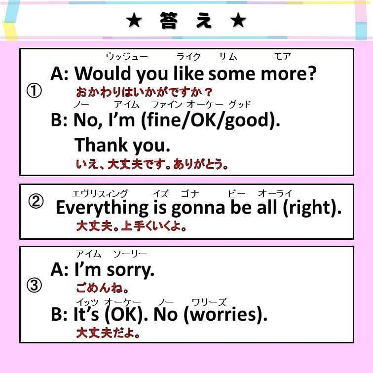 超絶シンプル英会話♪さんのインスタグラム写真 - (超絶シンプル英会話♪Instagram)「- - 今日は「大丈夫」の英語での言いかたをいろいろ紹介します♪ まずは2枚目の穴埋め問題を解いてみましょう♪ - 今回は、全部で3種類の「大丈夫」の言いかたを紹介します。 - ①「結構です」の意味での「大丈夫」 「結構です」は「No thank you」と言う人も多いかもしれませんが、 「No thank you」は少し直接的な言いかたになるので、 もう少しやわらかく言いたい人は、これらのフレーズを使いましょう♪ 一応「OK」かカジュアル 「fine」が丁寧な言いかたと書いていますが、 そこまで違いを気にしなくても大丈夫です。 - ②「はげます」ときに使う「大丈夫」 これも言いかたはここで紹介しているほかにも、たくさんあります。 フレーズの形もさまざまですが、 「all right」と書いているところ「OK」にしたりと、 色々入れ替えて使ってOKです！ - ③「ごめん」と言われたときの「大丈夫」 これもたくさん言いかたがあります。 「It's OK」が一番よく使われるのではないかと思います。 これも「It's OK. Never mind.」のように、 複数のフレーズを組み合わせて使う事も良くあります♪ - この３つの「大丈夫」の違いを意識して、 たくさん使って練習してみましょう＾＾ - 🌸7 日間無料LINE英語講座始めました🌸 - 【完全無料】のLINE英語講座をはじめました♪ LINEで友達追加するだけ！ 7日間毎日送られてくるメッセージを見るだけで、 気軽に英語の勉強ができます♪ 詳しくはプロフィールページ @english.eikaiwa  のアーカイブからリンクをご覧ください♪ - - 📕書籍📕 『365日 短い英語日記』 『1回で伝わる 短い英語』 ======================== - 絶賛発売中！ 音声ダウンロード付き♪ - 全国の書店＆Amazonでお買い求めいただけます♪ 日常で使えるフレーズがたくさん！ 海外旅行、留学、訪日外国人との会話にぜひ＾＾ - - #英語#英会話#超絶シンプル英会話#留学#海外旅行#海外留学#勉強#学生#英語の勉強#mami#オンライン英会話#英語話せるようになりたい#英会話スクール#英語教室#英語勉強#子育て英語#身につくオンライン英会話#オンライン英会話#studyenglish#365日短い英語日記#1回で伝わる短い英語#instastudy#書籍化」3月23日 19時18分 - english.eikaiwa