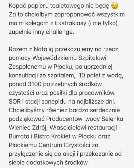 クシシュトフ・カミンスキーのインスタグラム：「Kopać papieru toaletowego nie będę 😉Za to chciałbym zaproponować wszystkim moim kolegom z Ekstraklasy (i nie tylko) zupełnie inny challenge.  Razem z Natalią przekazujemy na rzecz pomocy Wojewódzkiemu Szpitalowi Zespolonemu w Płocku, po uprzedniej konsultacji ze szpitalem,  10 palet z wodą, ponad 3100 potrzebnych środków czystości oraz posiłki dla pracowników SOR i stacji sanepidu na najbliższe dni. Chcielibyśmy również bardzo serdecznie podziękować Producentowi wody @selenka.woda, Właścicielowi restauracji @burratapizzapastaplock oraz Płockiemu Centrum Czystości za przyłączenie się do akcji i przekazanie od siebie dodatkowych środków.  Do wyzwania nie chcę nominować nikogo z imienia i nazwiska. W tym czasie to, kto weźmie udział w tym wyzwaniu i jaką kwotę na nie przeznaczy powinno być kwestią indywidualną. Byłoby jednak super, gdyby kolejni zawodnicy Ekstraklsy dołączyli do akcji i zaczęli wspomagać swoje lokalne szpitale lub organizacje, które codziennie stoją teraz na pierwszej linii ognia w walce z wirusem. Czasem wystarczy tylko wykonać telefon i zaoferować pomoc.  Zdrowia Wam wszystkim! Razem wygramy ten mecz😉👊🏻 #ESApomaga」