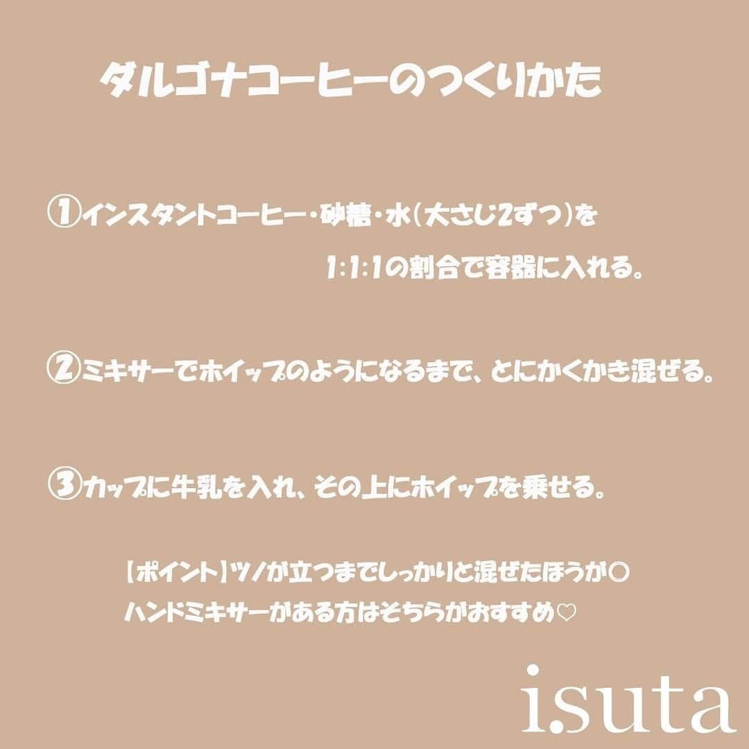 isutaさんのインスタグラム写真 - (isutaInstagram)「週末はおうちカフェしよ♡﻿ 韓国でいま話題の「ダルゴナコーヒー」って知ってる？﻿ おしゃれ女子のおうちカフェに大人気なんです‼︎ ﻿ ﻿ ふんわりとしたかわいらしい見た目と、少ない材料で簡単にできることで人気なんです。今回はそのドリンク、「ダルゴナコーヒー」をご紹介していきます♡﻿ ﻿ ﻿ 人気アイドルTWICEも作っていたことで話題のダルゴナコーヒーは、作り方がとっても簡単♩﻿ ﻿ ﻿ ﻿ 1．インスタントコーヒー・砂糖・水（大さじ2ずつ）を1:1:1の割合で容器に入れる。﻿ ﻿ 2．ミキサーでホイップのようになるまで、とにかくかき混ぜる。﻿ ﻿ 3．カップに牛乳を入れ、その上にホイップを乗せる。﻿ ﻿ ﻿ ﻿ ポイントはツノが立つまでしっかりと混ぜることですが、ミキサーでひたすらかき混ぜるのはかなり大変だそう。ハンドミキサーがある方はそちらがおすすめです。﻿ ﻿ ﻿ 牛乳は豆乳やアーモンドミルクなどでも代用できるので、自分のお気に入りを探してみて♡﻿ ﻿ ﻿ ホイップ状になっているので、トッピングができるのも嬉しいポイント。チョコ、クッキー、オレオなど、コーヒーの苦みに合うものがおすすめですよ♪﻿ ﻿ ﻿ コーヒーは苦手だけど、映えるドリンクが作りたいという方はココアや抹茶パウダーで代用できます✨﻿ ﻿ ﻿ 少し作り方が変わりますので、気になる方はこちらの記事をチェックしてみてください！https://isuta.jp/603182﻿ ﻿ ﻿ とっても簡単なのに、おうちで韓国カフェのようなおしゃれ空間が再現できちゃうので、ぜひ作ってみてくださいね。﻿ ﻿ ﻿ ﻿ photo by﻿ @__ii_c﻿ @gigikuun﻿ @_ktamog94﻿ @yuriri91__﻿ ﻿ ﻿ ﻿ #isuta #イスタ #isutacafe﻿ #ダルゴナコーヒー #coffee #おうちカフェ﻿ #ダルゴナラテ #コーヒー #カフェオレ ﻿ #抹茶 #ココア #ホームカフェ #家カフェ﻿ #teatime #カフェ #おうち時間﻿ #韓国好きな人と繋がりたい﻿ #カフェスタグラム #cafestagram ﻿ #カフェ好き #お洒落な人と繋がりたい ﻿ #カフェ好きな人と繋がりたい #おしゃれカフェ﻿ ﻿」3月27日 19時06分 - isuta_jp