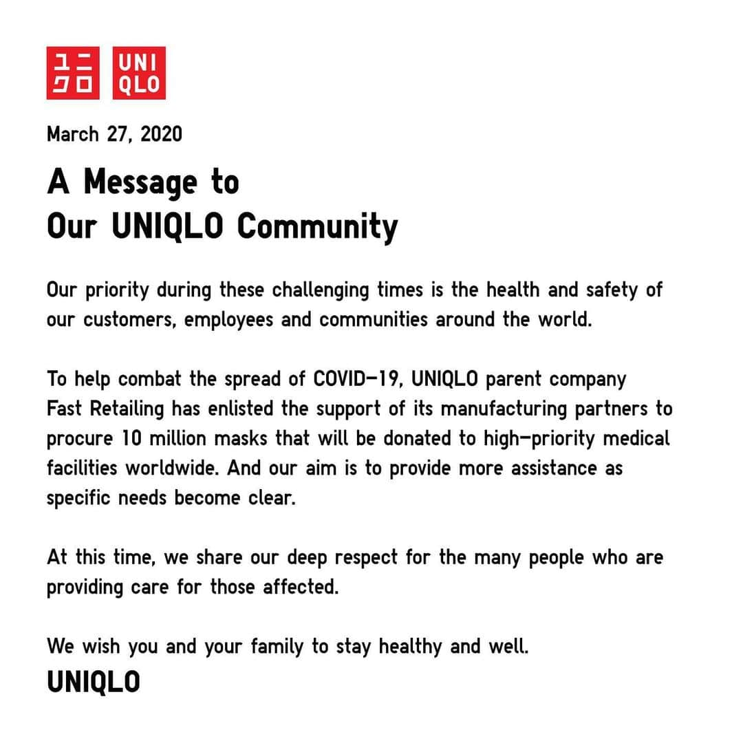 ユニクロさんのインスタグラム写真 - (ユニクロInstagram)「A Message to Our UNIQLO Community﻿ ﻿ Our priority during these challenging times is the health and safety of our customers, employees and communities around the world.﻿ ﻿ To help combat the spread of COVID-19, UNIQLO parent company Fast Retailing has enlisted the support of its manufacturing partners to procure 10 million masks that will be donated to high-priority medical facilities worldwide. And our aim is to provide more assistance as specific needs become clear.﻿ ﻿ At this time, we share our deep respect for the many people who are providing care for those affected.﻿ ﻿ We wish you and your family to stay healthy and well.﻿ ﻿ UNIQLO」3月27日 16時03分 - uniqlo