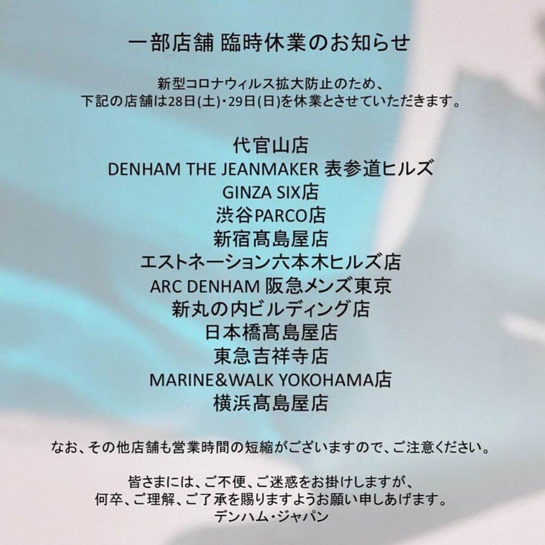 denham_japanさんのインスタグラム写真 - (denham_japanInstagram)「【一部店舗 臨時休業のお知らせ】﻿ この度、新型コロナウィルスの拡大防止のため、記載の﻿ 店舗は28日(土)・29日(日)を休業とさせていただきます。﻿ ✂︎- - - - - - - - - - - - - - - - - - - - - - - - -﻿ 代官山店﻿ DENHAM THE JEANMAKER表参道ヒルズ﻿ GINZA SIX店﻿ 渋谷PARCO店﻿ 新宿髙島屋店﻿ 六本木エストネーション店﻿ ARC DENHAM阪急メンズ東京﻿ 新丸の内ビルディング店﻿ 日本橋髙島屋店﻿ 東急吉祥寺店﻿ MARINE&WALK YOKOHAMA店﻿ 横浜髙島屋店﻿ ✂︎- - - - - - - - - - - - - - - - - - - - - - - - -﻿ 皆さまには、ご不便とご迷惑をお掛けしますが、﻿ 何卒ご理解、ご了承を賜りますようお願い申し上げます。﻿ ※なお、その他店舗でも、営業時間の短縮がございますので、ご注意ください。  #denham #denhamjapan #デンハム #デンハムジャパン #臨時休業のお知らせ」3月27日 20時30分 - denham_japan_by_aki_negishi