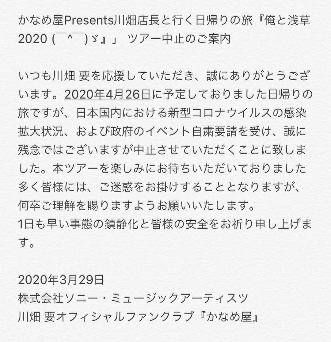 川畑要さんのインスタグラム写真 - (川畑要Instagram)「かなめ屋Presents川畑店長と行く日帰りの旅『俺と浅草2020 (￣^￣)ゞ』」 ツアー中止のご案内  いつも川畑 要を応援していただき、誠にありがとうございます。  2020年4月26日に予定しておりました日帰りの旅ですが、 日本国内における新型コロナウイルスの感染拡大状況、および政府のイベント自粛要請を受け、 誠に残念ではございますが中止させていただくことに致しました。  本ツアーを楽しみにお待ちいただいておりました多くの皆様には、 ご迷惑をお掛けすることとなりますが、何卒ご理解を賜りますようお願いいたします。  1日も早い事態の鎮静化と皆様の安全をお祈り申し上げます。  2020年3月29日 株式会社ソニー・ミュージックアーティスツ 川畑 要オフィシャルファンクラブ『かなめ屋』  川畑要  #川畑要 #chemistry  #singer #かなめ屋  #俺と浅草 #開催中止のお知らせ  #我慢の時期  #世界中が元気になりますように」3月29日 13時12分 - kawabata1979