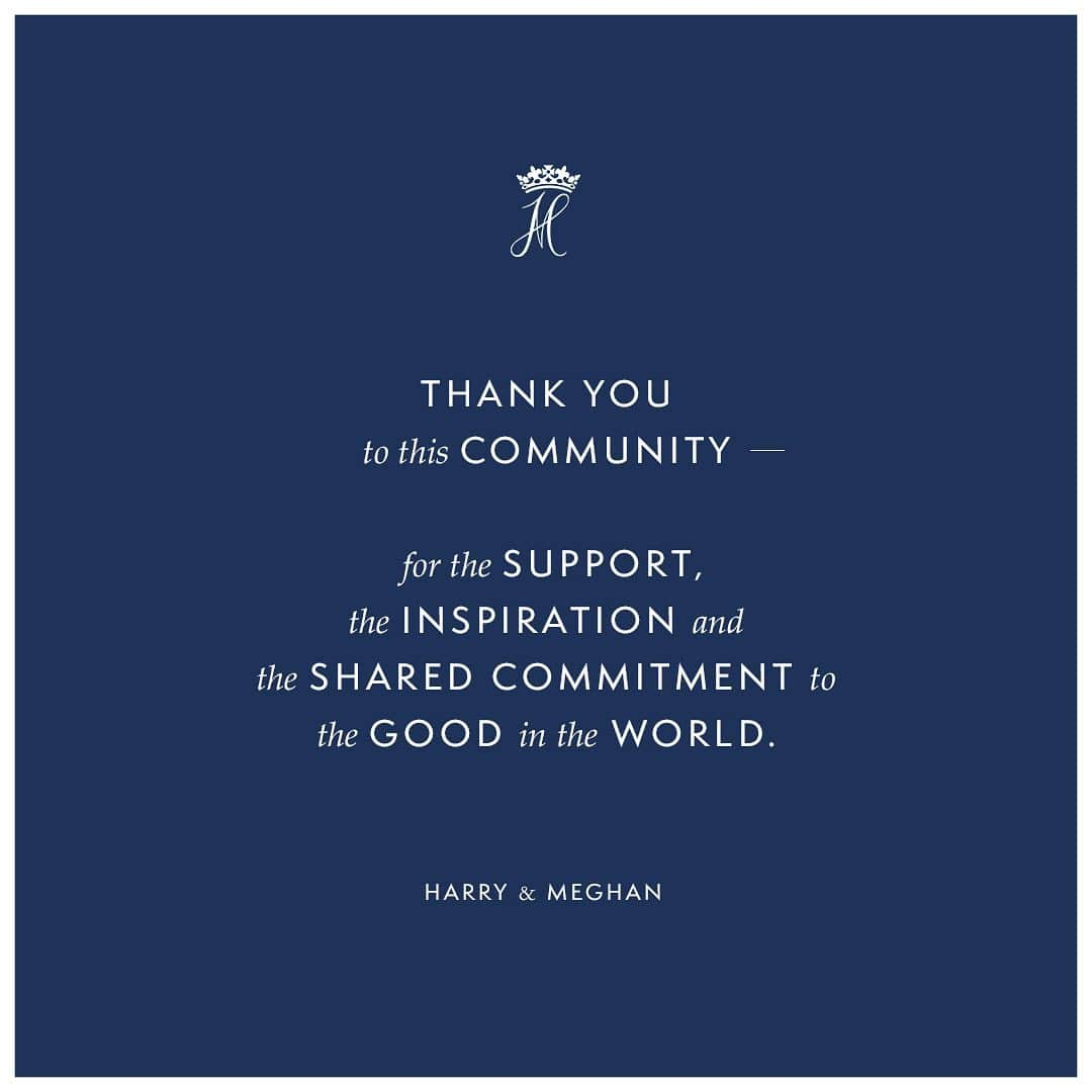 英ヘンリー王子夫妻のインスタグラム：「As we can all feel, the world at this moment seems extraordinarily fragile. Yet we are confident that every human being has the potential and opportunity to make a difference—as seen now across the globe, in our families, our communities and those on the front line—together we can lift each other up to realise the fullness of that promise.  What’s most important right now is the health and wellbeing of everyone across the globe and finding solutions for the many issues that have presented themselves as a result of this pandemic.  As we all find the part we are to play in this global shift and changing of habits, we are focusing this new chapter to understand how we can best contribute.  While you may not see us here, the work continues.  Thank you to this community - for the support, the inspiration and the shared commitment to the good in the world. We look forward to reconnecting with you soon. You’ve been great!  Until then, please take good care of yourselves, and of one another.  Harry and Meghan」