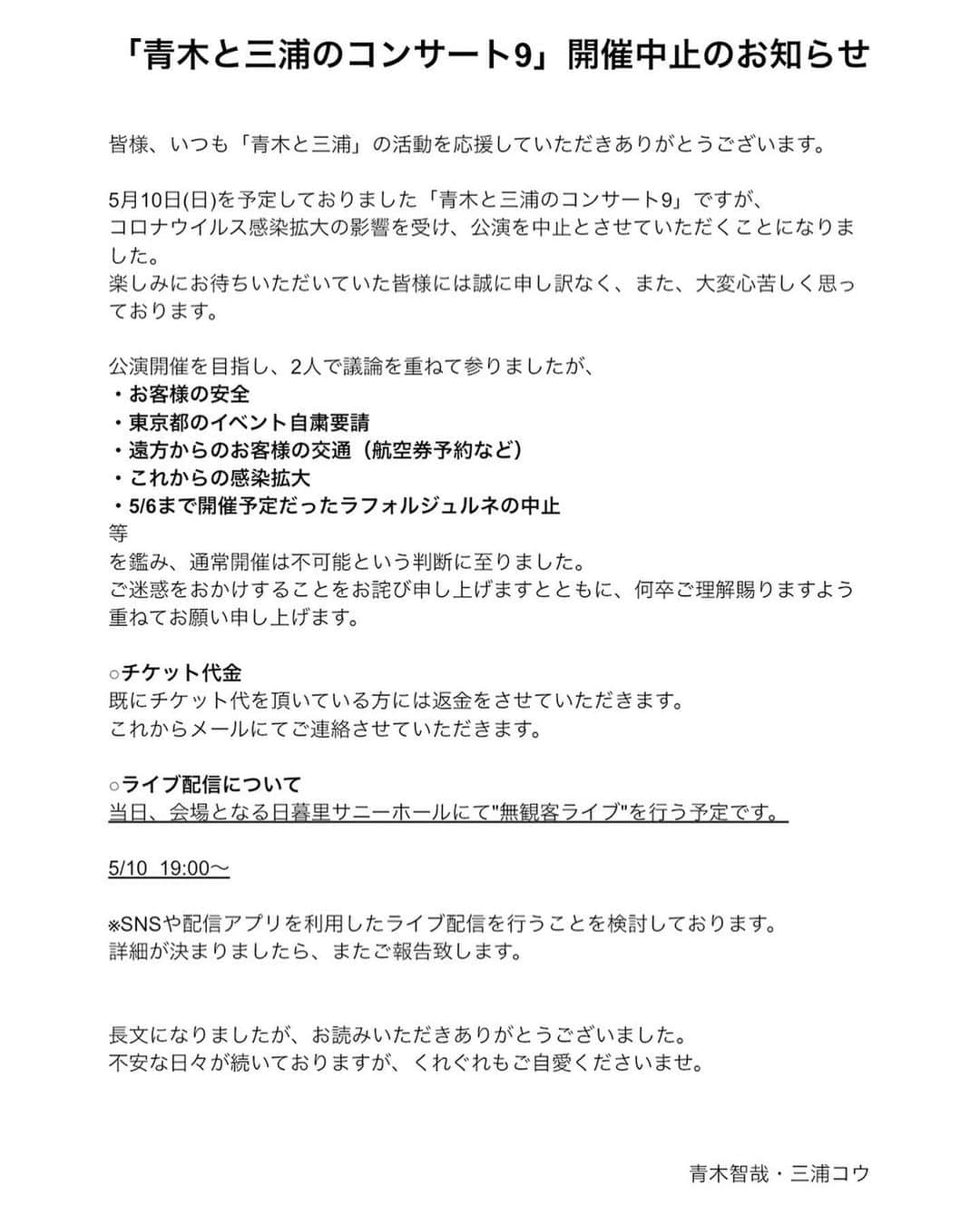 三浦コウさんのインスタグラム写真 - (三浦コウInstagram)「﻿ 「青木と三浦のコンサート9」開催中止のお知らせ﻿ ﻿ 皆様、いつも「青木と三浦」の活動を応援していただきありがとうございます。﻿ ﻿ 5月10日(日)を予定しておりました「青木と三浦のコンサート9」ですが、﻿ コロナウイルス感染拡大の影響を受け、公演を中止とさせていただくことになりました。﻿ 楽しみにお待ちいただいていた皆様には誠に申し訳なく、また、大変心苦しく思っております。﻿ ﻿ 公演開催を目指し、2人で議論を重ねて参りましたが、﻿ ・お客様の安全﻿ ・東京都のイベント自粛要請﻿ ・遠方からのお客様の交通（航空券予約など）﻿ ・これからの感染拡大﻿ ・5/6まで開催予定だったラフォルジュルネの中止﻿ 等﻿ を鑑み、通常開催は不可能という判断に至りました。﻿ ご迷惑をおかけすることをお詫び申し上げますとともに、何卒ご理解賜りますよう重ねてお願い申し上げます。﻿ ﻿ ○チケット代金﻿ 既にチケット代を頂いている方には返金をさせていただきます。﻿ これからメールにてご連絡させていただきます。﻿ ﻿ ○ライブ配信について﻿ 当日、会場となる日暮里サニーホールにて"無観客ライブ"を行う予定です。﻿ ﻿ 5/10  19:00〜﻿ ﻿ ※SNSや配信アプリを利用したライブ配信を行うことを検討しております。﻿ 詳細が決まりましたら、またご報告致します。﻿ ﻿ ﻿ 長文になりましたが、お読みいただきありがとうございました。﻿ 不安な日々が続いておりますが、くれぐれもご自愛くださいませ。﻿ ﻿  青木智哉・三浦コウ﻿ ﻿ ﻿ ﻿ _____________________________________﻿ ﻿ Piano - 三浦コウ (Ko Miura)﻿ ﻿ ・ライン公式 - @143yknpq﻿ ﻿ ・Twitter - @Miura_Kofficial　﻿ ﻿ ・Instagram - @koomiura　﻿ ﻿ ・17ライブ - @komiura﻿ ﻿ ・YouTube - 🔎三浦コウ (ko miura)﻿ ﻿ ぜひ、いいね・チャンネル登録などお願いします♪﻿ Please click the Like button & Subscribe﻿ ﻿ _____________________________________﻿ ﻿ ﻿ ﻿ ﻿ ﻿ ﻿ ﻿ ﻿ ‪#ピアノ #piano‬ #pianocover #pianist #ピアニスト #follow #pianoman #playpiano #都庁ピアノ #instapiano #インスタピアノ同好会 #三浦コウ #ストリートピアノ #青木智哉 #青木と三浦のコンサート9」4月1日 19時44分 - koomiura