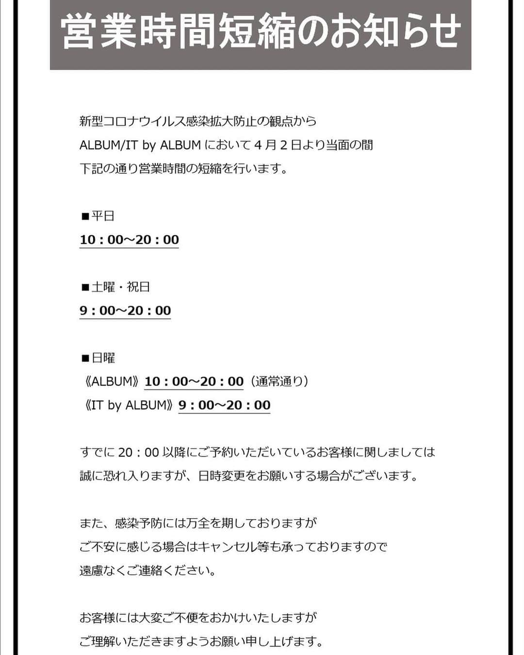 金内柊真さんのインスタグラム写真 - (金内柊真Instagram)「いつもご来店頂いているお客様に大切なお知らせ . . 【営業時間短縮のお知らせ】  新型コロナウイルス感染拡大防止の観点から ALBUM/IT by ALBUMにおいて4月2日より当面の間 下記の通り営業時間の短縮を行います。 ■平日10：00～20：00 ■土曜・祝日9：00～20：00 ■日曜《ALBUM》10：00～20：00（通常通り）  すでに20：00以降にご予約いただいているお客様に関しましては予定通り施術を行わさせて頂きます。  また、感染予防には万全を期しておりますが ご不安に感じる場合はキャンセル、日時変更等も承っておりますので 遠慮なくご連絡ください。  お客様には大変ご不便をおかけいたしますが ご理解いただきますようお願い申し上げます。」4月2日 13時12分 - kaneuchi_toma