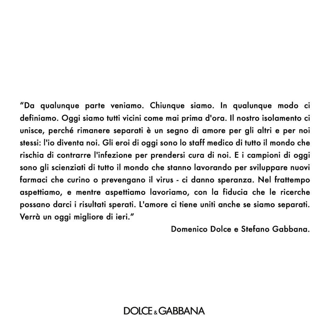ドルチェ&ガッバーナさんのインスタグラム写真 - (ドルチェ&ガッバーナInstagram)「“Wherever we come from. Whoever we are. Whatever we call ourselves. Today we all stand together as never before. Our isolation unites us, because remaining apart is a sign of love for each other and ourselves: the me becomes we. The heroes of now are the medical staff across the globe who risk infection to care for us. And the champions of now are the scientists across the globe who are working to develop new medicines that will treat or prevent the virus - they give us hope. Now we wait, and as we wait we work, and we trust that they will find success. Love keeps us together even as we are apart. There will be a today that is better than yesterday”. “Da qualunque parte veniamo. Chiunque siamo. In qualunque modo ci definiamo. Oggi siamo tutti vicini come mai prima d'ora. Il nostro isolamento ci unisce, perché rimanere separati è un segno di amore per gli altri e per noi stessi: l'io diventa noi. Gli eroi di oggi sono lo staff medico di tutto il mondo che rischia di contrarre l'infezione per prendersi cura di noi. E i campioni di oggi sono gli scienziati di tutto il mondo che stanno lavorando per sviluppare nuovi farmaci che curino o prevengano il virus - ci danno speranza. Nel frattempo aspettiamo, e mentre aspettiamo lavoriamo, con la fiducia che le ricerche possano darci i risultati sperati. L'amore ci tiene uniti anche se siamo separati. Verrà un oggi migliore di ieri.” #DolceGabbana #wearetogether」4月2日 20時00分 - dolcegabbana