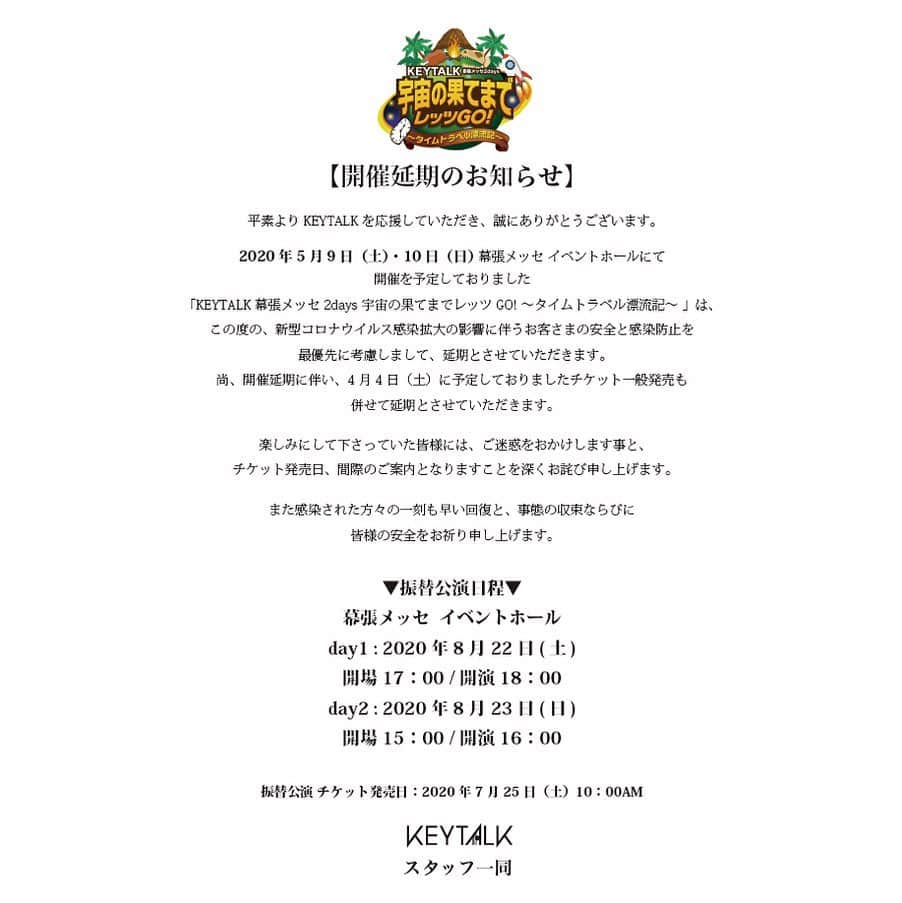 KEYTALKのインスタグラム：「KEYTALK幕張メッセ2days 宇宙の果てまでレッツGO! 〜タイムトラベル漂流記〜 【開催延期のお知らせ】 ㅤ 平素よりKEYTALKを応援していただき、誠にありがとうございます。 ㅤ 2020年5月9日（土）・10日（日） 幕張メッセ イベントホール にて 開催を予定しておりました 「KEYTALK幕張メッセ2days 宇宙の果てまでレッツGO! 〜タイムトラベル漂流記〜 」は、この度の、新型コロナウイルス感染拡大の影響に伴うお客さまの安全と感染防止を最優先に考慮しまして、延期とさせていただきます。 尚、開催延期に伴い、4月4日（土）に予定しておりましたチケット一般発売も併せて延期とさせていただきます。 ㅤ 楽しみにして下さっていた皆様には、ご迷惑をおかけします事と、チケット発売日、間際のご案内となりますことを深くお詫び申し上げます。  また感染された方々の一刻も早い回復と、事態の収束ならびに皆様の安全をお祈り申し上げます。 ㅤ ㅤ ▼振替公演日程▼ 幕張メッセ  イベントホール day1 : 2020年8月22日(土) 開場 17：00 / 開演 18：00  day2 : 2020年8月23日(日) 開場 15：00 / 開演 16：00  ㅤ 振替公演 チケット発売日：2020年7月25日（土）10：00AM　 ㅤ ㅤ 【チケットについて】  ㅤ ▼振替公演にご来場の方▼ お持ちのチケットで対象振替公演にご入場いただけます。チケットはそのまま有効となります。 ※チケットは、day1・day2それぞれ振替公演日にのみ有効です。異なるお日にちへは振替対応致しかねますのでご了承ください。 ㅤ ▼払い戻しご希望の方▼ 残念ながらご来場が叶わないお客様にはチケット代金の払い戻しを受付させて頂きます。 払い戻しお手続きの詳細・払い戻し期間は、改めてお知らせさせていただきます。 ㅤ チケットは、振替公演へのご来場、払い戻しお手続きに必ず必要となります。 チケットは半券は切り離さず、紛失しない様にお願い致します。 半券を切り離してしまうと振替公演へのご入場、払い戻しお手続きが出来なくなりますので、 くれぐれもご注意ください。 振替公演日・払い戻しお手続き完了まで、大切にお取り扱い頂きますようお願いいたします。 ㅤ 【グッズ通信販売のお知らせ】 ㅤ イベントを楽しみにされていた皆様にとって特別な記念となっていただけるよう、 「KEYTALK幕張メッセ2days 宇宙の果てまでレッツGO! 〜タイムトラベル漂流記〜」LIVEグッズの通信販売を実施いたします。 詳細については、近日の発表を予定しております。 是非お楽しみにお待ちください。」