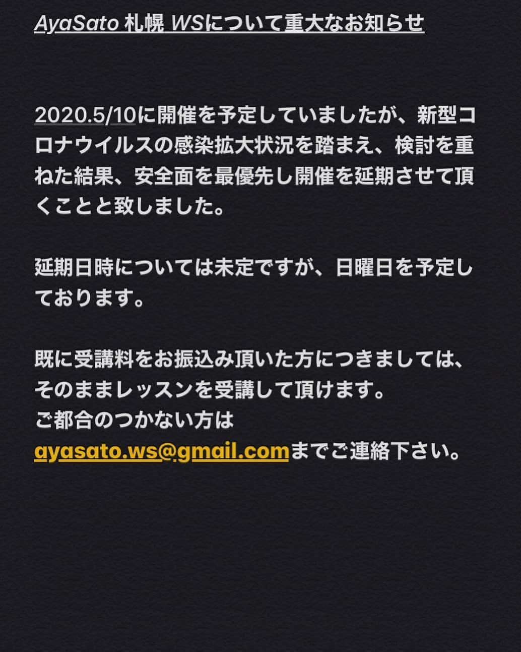 Aya Satoのインスタグラム：「AyaSato 札幌 WSについて重大なお知らせ  2020.5/10に開催を予定していましたが、新型コロナウイルスの感染拡大状況を踏まえ、検討を重ねた結果、安全面を最優先し開催を延期させて頂くことと致しました。  延期日時については未定ですが、日曜日を予定しております。  既に受講料をお振込み頂いた方につきましては、そのままレッスンを受講して頂けます。 ご都合のつかない方はayasato.ws@gmail.comまでご連絡下さい。」