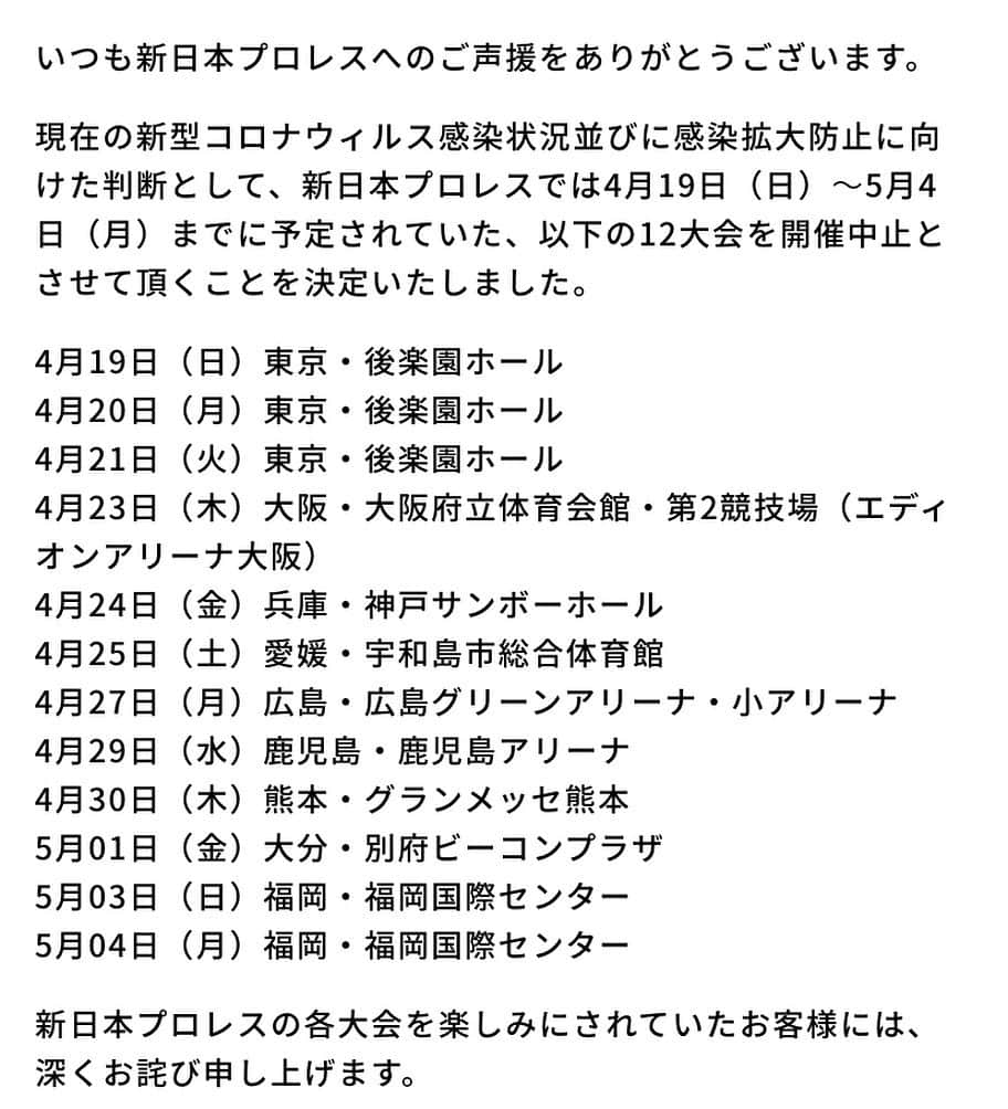 新日本プロレスリング 新日企画さんのインスタグラム写真 - (新日本プロレスリング 新日企画Instagram)「★新日本プロレスオフィシャルHPより  いつも新日本プロレスへのご声援をありがとうございます。  現在の新型コロナウィルス感染状況並びに感染拡大防止に向けた判断として、新日本プロレスでは4月19日（日）～5月4日（月）までに予定されていた、以下の12大会を開催中止とさせて頂くことを決定いたしました。  4月19日（日）東京・後楽園ホール  4月20日（月）東京・後楽園ホール  4月21日（火）東京・後楽園ホール  4月23日（木）大阪・大阪府立体育会館・第2競技場（エディオンアリーナ大阪）  4月24日（金）兵庫・神戸サンボーホール  4月25日（土）愛媛・宇和島市総合体育館  4月27日（月）広島・広島グリーンアリーナ・小アリーナ  4月29日（水）鹿児島・鹿児島アリーナ  4月30日（木）熊本・グランメッセ熊本  5月01日（金）大分・別府ビーコンプラザ  5月03日（日）福岡・福岡国際センター  5月04日（月）福岡・福岡国際センター  新日本プロレスの各大会を楽しみにされていたお客様には、深くお詫び申し上げます。  なお、今回新たに中止となった各大会のチケットの払い戻し方法に関しましては、詳細が決定次第、改めて公式サイトにてお知らせさせて頂きます。  5月12日以降の各大会の開催可否に関しては、状況を注視しながら発表させて頂きます。 ファンの皆様には引き続き、大変ご迷惑をおかけすることとなり、誠に申し訳ございません。  なお、新日本プロレスといたしましては、今後の状況と安全面を慎重に考慮しつつ、無観客試合の実施について検討を行ってまいります（感染拡大状況等を踏まえ、実施を見送らせて頂く場合もございます）。 引き続き、「今できること」をかたちにして発信、配信している新日本プロレスワールドの『新日本プロレスTogetherプロジェクト』を中心に、選手・スタッフが一丸となって、様々なコンテンツを提供して参ります。どうぞご期待ください。  新日本プロレスリング株式会社」4月9日 0時19分 - nj_kikaku