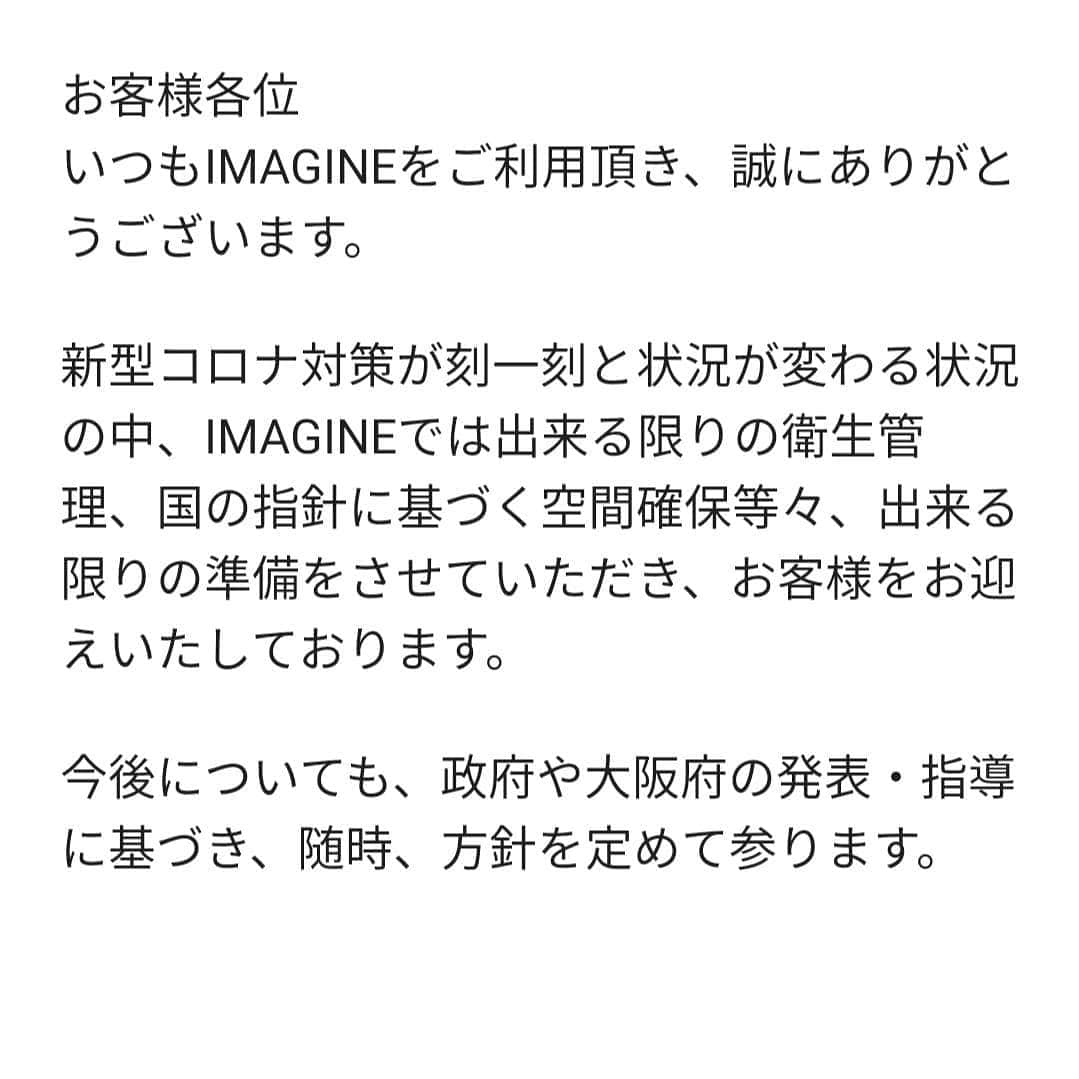 IMAGINE-hairさんのインスタグラム写真 - (IMAGINE-hairInstagram)「お客様各位 いつもIMAGINEをご利用頂き、誠にありがとうございます。  新型コロナ対策が刻一刻と状況が変わる状況の中、IMAGINEでは出来る限りの衛生管理、国の指針に基づく空間確保等々、出来る限りの準備をさせていただき、お客様をお迎えいたしております。  今後についても、政府や大阪府の発表・指導に基づき、随時、方針を定めて参ります。  すでにご予約を承っておりますお客さまには、緊急時のご連絡先をお伝え頂けますよう、お願いいたしております。 尚、出来る限り、随時IMAGINE公式ホームページimagine-hair.comにて掲示をしてまいりますが、最新の営業状況については、お手数ではございますが、店舗に直接お電話下さいますようよろしくお願い申し上げます。  お客様には、多大なるご協力を賜りますが、この社会問題が収束を迎える時期まで、スタッフ一同、拡大防止に尽力して参ります。  世界を震撼させている、新型コロナウイルスに対し尽力されている医療従事者の方々、又世界中の方々の安全を願っております。又、病に伏せられている方々の一日も早い回復を願っております。  有限会社IMAGINE」4月9日 13時57分 - imagine.365.359