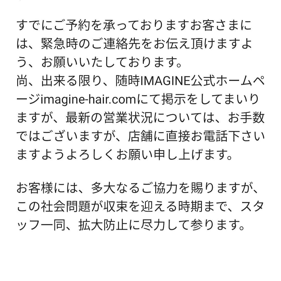IMAGINE-hairさんのインスタグラム写真 - (IMAGINE-hairInstagram)「お客様各位 いつもIMAGINEをご利用頂き、誠にありがとうございます。  新型コロナ対策が刻一刻と状況が変わる状況の中、IMAGINEでは出来る限りの衛生管理、国の指針に基づく空間確保等々、出来る限りの準備をさせていただき、お客様をお迎えいたしております。  今後についても、政府や大阪府の発表・指導に基づき、随時、方針を定めて参ります。  すでにご予約を承っておりますお客さまには、緊急時のご連絡先をお伝え頂けますよう、お願いいたしております。 尚、出来る限り、随時IMAGINE公式ホームページimagine-hair.comにて掲示をしてまいりますが、最新の営業状況については、お手数ではございますが、店舗に直接お電話下さいますようよろしくお願い申し上げます。  お客様には、多大なるご協力を賜りますが、この社会問題が収束を迎える時期まで、スタッフ一同、拡大防止に尽力して参ります。  世界を震撼させている、新型コロナウイルスに対し尽力されている医療従事者の方々、又世界中の方々の安全を願っております。又、病に伏せられている方々の一日も早い回復を願っております。  有限会社IMAGINE」4月9日 13時57分 - imagine.365.359