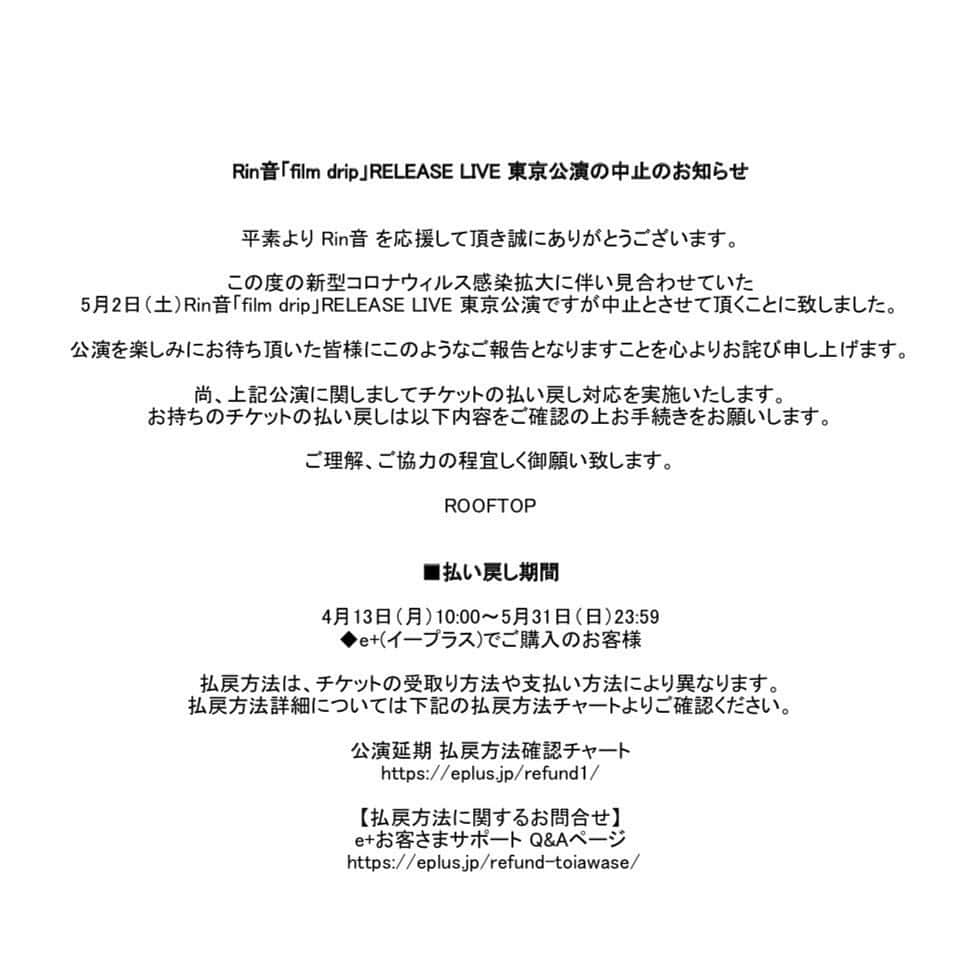 Rin音さんのインスタグラム写真 - (Rin音Instagram)「Rin音「film drip」RELEASE LIVE 東京公演の中止のお知らせ  平素より Rin音 を応援して頂き誠にありがとうございます。 この度の新型コロナウィルス感染拡大に伴い見合わせていた5月2日（土）Rin音「film drip」RELEASE LIVE 東京公演ですが中止とさせて頂くことに致しました。 公演を楽しみにお待ち頂いた皆様にこのようなご報告となりますことを心よりお詫び申し上げます。  尚、上記公演に関しましてチケットの払い戻し対応を実施いたします。 お持ちのチケットの払い戻しは以下内容をご確認の上お手続きをお願いします。 ご理解、ご協力の程宜しく御願い致します。  ROOFTOP ■払い戻し期間 4月13日（月）10:00～5月31日（日）23:59 ◆e+(イープラス)でご購入のお客様  払戻方法は、チケットの受取り方法や支払い方法により異なります。 払戻方法詳細については下記の払戻方法チャートよりご確認ください。  公演延期 払戻方法確認チャート https://eplus.jp/refund1/ 【払戻方法に関するお問合せ】 e+お客さまサポート Q&Aページ  https://eplus.jp/refund-toiawase/  このような形になってしまい非常に残念です。申し訳ございません。」4月10日 19時47分 - rin_ne.na