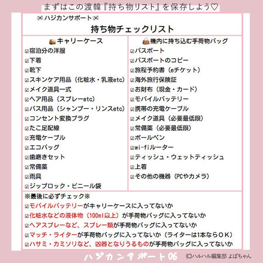 ハルハルさんのインスタグラム写真 - (ハルハルInstagram)「【🇰🇷🌸ハジカンサポート 06🌸🇰🇷】﻿ ﻿ ﻿ あんにょん！ハルハルののぼりんです🙋🏻‍♀️🇰🇷﻿ ﻿ 今日の内容は﻿ 「渡韓するなら持っていた方がいいアイテム」についてです♡﻿ ・持ち物チェックリスト﻿ ・渡韓時の必需品﻿ ・あったら便利なもの﻿ ﻿ などなど、そんな事をまとめてみました🗒﻿ ﻿ 読んでみてね〜！♡﻿ ﻿ 次回は、韓国と日本の文化の違いについてご紹介します。﻿ 8月13日投稿予定です🙋🏻‍♀️﻿ お楽しみに！﻿ ﻿ ﻿ ﻿ ハルスタ やハルハルをタグ付けしていただくと、﻿ ハルハルの記事やInstagramに投稿させていただく場合がございます💕﻿ ﻿ 하루스타 #하루하루 를 태그 하시면﻿ 하루하루의 기사와 인스타그램에서 사용할 가능성이 있습니다💕﻿ ﻿ -------------------------------------------﻿ ﻿ ﻿ ﻿ ﻿ ﻿ ﻿ ﻿ ﻿ #韓国#韓国旅行#渡韓#韓国女子旅#ハジカン#初韓国#韓国好きな人と繋がりたい#韓国旅行記#韓国情報#한국여행#여행#여자여행#旅行#旅行したい#旅行好き#韓国っぽ#韓国女子#韓国ひとり旅#韓国旅行🇰🇷#韓国語勉強#韓国語#韓国レポ﻿ ﻿ 海外旅行の安全性につきまして﻿ 必ずご自身でお調べいただき、﻿ ご家族と相談の上で、渡韓の判断をお願いします。 . . ※コロナウィルスについて※ 2020年2月末現在、韓国は感染症危険情報（レベル２　不要不急の渡航中止）が一部地域で出ております。 今後の情報に充分注意し、不要不急の外出は控えるようにしてください。 ▼海外安全ホームページ https://www.anzen.mofa.go.jp/info/pcinfectionspothazardinfo_003.html#ad-image-0」8月10日 21時02分 - haruharu_furyu