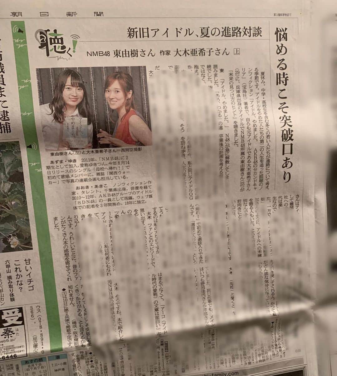亜希子さんのインスタグラム写真 - (亜希子Instagram)「朝日新聞の記者さんが、先日行われたNMB48の東由樹さんとの対談記事を、わざわざ私の自宅まで郵送して下さる。 ・ 記事のタイトルは、「新旧アイドル、夏の進路相談」〜悩める時こそ突破口あり〜 ・ その記者さんは、本当に情熱をかけて今回のインタビューをセッティングして下さった。 ・ 「今は 夏休みで、全国で多くの中・高校生が、進路について悩んでると思うんです。そんな方々に向けて、この対談がヒントになればいいと思うんです」 ・ そう仰って、現役48グループメンバーである東さんと、アイドルのセカンドキャリアを追って本にした私をセッテングして、導いて記事にして下さった。 ・ 今から３ヶ月前の自分は、まだ『アイドル、やめました。』を校了したばかりだったから、こうしてNMB48のメンバーさんとお話しさせていただいたり、『初耳学』に出させていただき林修先生と対談させていただいたり、素敵な出会いが訪れることを知らなかった。 ・ ただ、本に登場する8人の勇敢な元アイドルの女性(佐藤すみれさん・河野早紀さん、赤澤萌乃さん、藤本美月さん、菅なな子さん、山田麻莉奈さん、ひろみんこと三ツ井裕美さん、小栗絵里加さん)の魅力を、絶対に世の中の人に知ってもらいたいと、その点だけはブレずにずっと思っていた。 ・ だから、「腹を決めて、やるしか、ねえ」と思っていたし、今も思っている。 ・ 新しく出会う素敵な人達に刺激をもらう日々。 ・ 8/10土曜日の朝日新聞兵庫版にも、後編が掲載予定です。関西勢の皆様、頼みましたよ。」8月9日 2時16分 - akiko_ohki