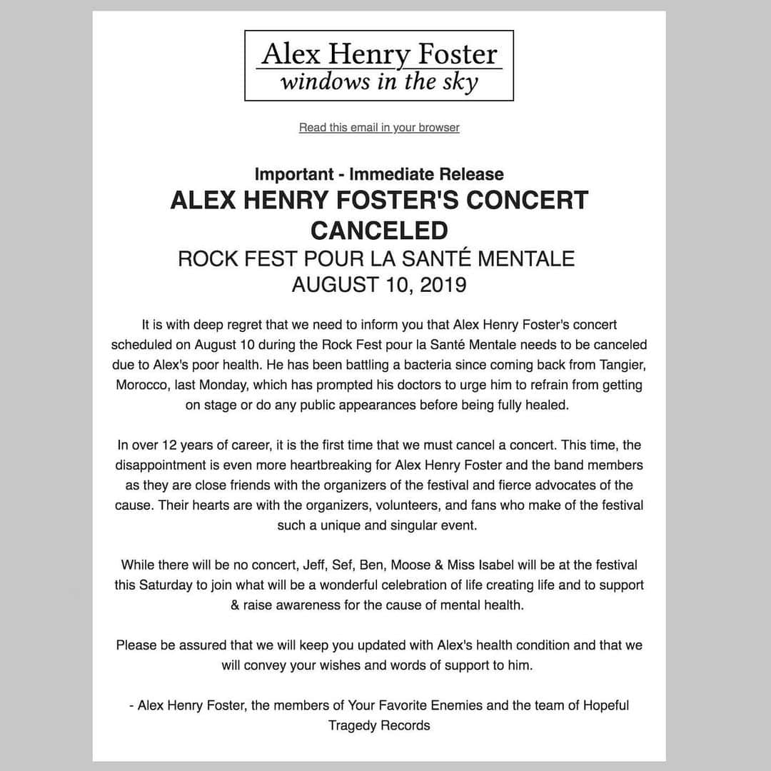 Your Favorite Enemiesさんのインスタグラム写真 - (Your Favorite EnemiesInstagram)「ALEX HENRY FOSTER'S CONCERT CANCELED ROCK FEST POUR LA SANTÉ MENTALE  AUGUST 10, 2019  It is with deep regret that we need to inform you that Alex Henry Foster's concert scheduled on August 10 during the Rock Fest pour la Santé Mentale needs to be canceled due to Alex's poor health. He has been battling a bacteria since coming back from Tangier, Morocco, last Monday, which has prompted his doctors to urge him to refrain from getting on stage or do any public appearances before being fully healed.  In over 12 years of career, it is the first time that we must cancel a concert. This time, the disappointment is even more heartbreaking for Alex Henry Foster and the band members as they are close friends with the organizers of the festival and fierce advocates of the cause. Their hearts are with the organizers, volunteers, and fans who make of the festival such a unique and singular event.  While there will be no concert, Jeff, Sef, Ben, Moose & Miss Isabel will be at the festival this Saturday to join what will be a wonderful celebration of life creating life and to support & raise awareness for the cause of mental health.  Please be assured that we will keep you updated with Alex's health condition and that we will convey your wishes and words of support to him. - Alex Henry Foster, the members of Your Favorite Enemies and the team of Hopeful Tragedy Records」8月9日 22時27分 - yourfavoriteenemies