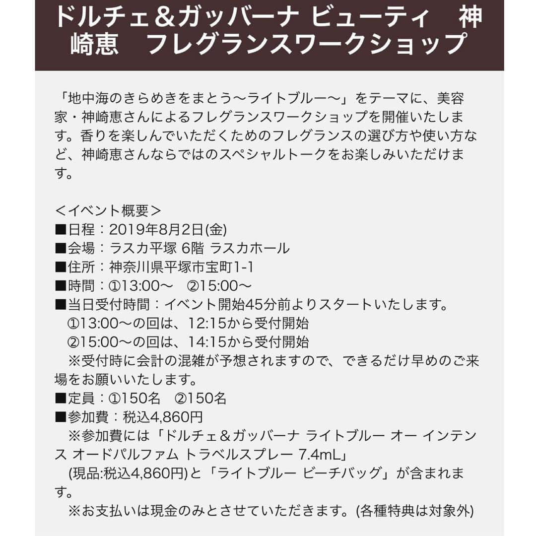 神崎恵さんのインスタグラム写真 - (神崎恵Instagram)「ご報告です✨ ８月２日 (金) 13時〜 15時〜 ラスカ平塚にて『ドルチェ&ガッバーナ ビューティ フレグランスワークショップ』に出演します。 ご予約を開始いたしました。 夏のフレグランスのまとい方。 自分だけの香りの作り方。 記憶に残る香りとは。 香りにまつわるとっておきのお話をさせていただきます。 ワークショップでは、オードパルファムトラベルスプレーとビーチバックのギフトもご用意しております。 ぜひ、ご参加いただけたら幸いです✨ お会いできるのを楽しみに楽しみにしております。  詳細・お申込みは 予約サイト http://reg34.smp.ne.jp/regist/is?SMPFORM=mbkb-lcqbri-2e895fb96724de0b3ff920909c6c0830 よりお願いいたします。  プロフィールのURL.または神崎恵 Twitter、ブログからですと簡単にご覧いただけます。  @at_cosme 内のドルチェ&ガッバーナイベント記事からもご覧になれます。  #ドルチェアンドガッバーナ  #フレグランスの選び方 #フレグランスのまとい方」7月20日 21時19分 - megumi_kanzaki