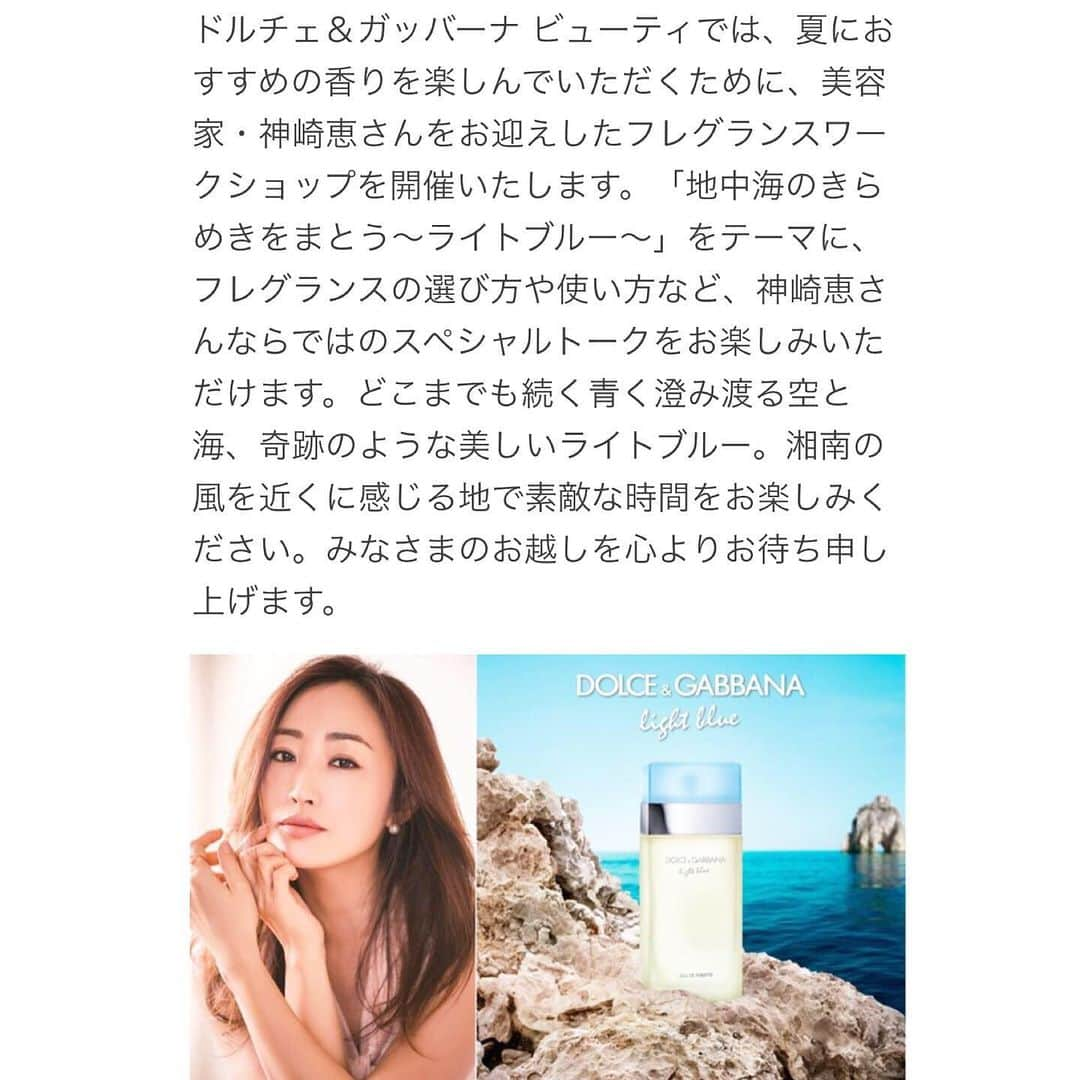 神崎恵さんのインスタグラム写真 - (神崎恵Instagram)「ご報告です✨ ８月２日 (金) 13時〜 15時〜 ラスカ平塚にて『ドルチェ&ガッバーナ ビューティ フレグランスワークショップ』に出演します。 ご予約を開始いたしました。 夏のフレグランスのまとい方。 自分だけの香りの作り方。 記憶に残る香りとは。 香りにまつわるとっておきのお話をさせていただきます。 ワークショップでは、オードパルファムトラベルスプレーとビーチバックのギフトもご用意しております。 ぜひ、ご参加いただけたら幸いです✨ お会いできるのを楽しみに楽しみにしております。  詳細・お申込みは 予約サイト http://reg34.smp.ne.jp/regist/is?SMPFORM=mbkb-lcqbri-2e895fb96724de0b3ff920909c6c0830 よりお願いいたします。  プロフィールのURL.または神崎恵 Twitter、ブログからですと簡単にご覧いただけます。  @at_cosme 内のドルチェ&ガッバーナイベント記事からもご覧になれます。  #ドルチェアンドガッバーナ  #フレグランスの選び方 #フレグランスのまとい方」7月20日 21時19分 - megumi_kanzaki