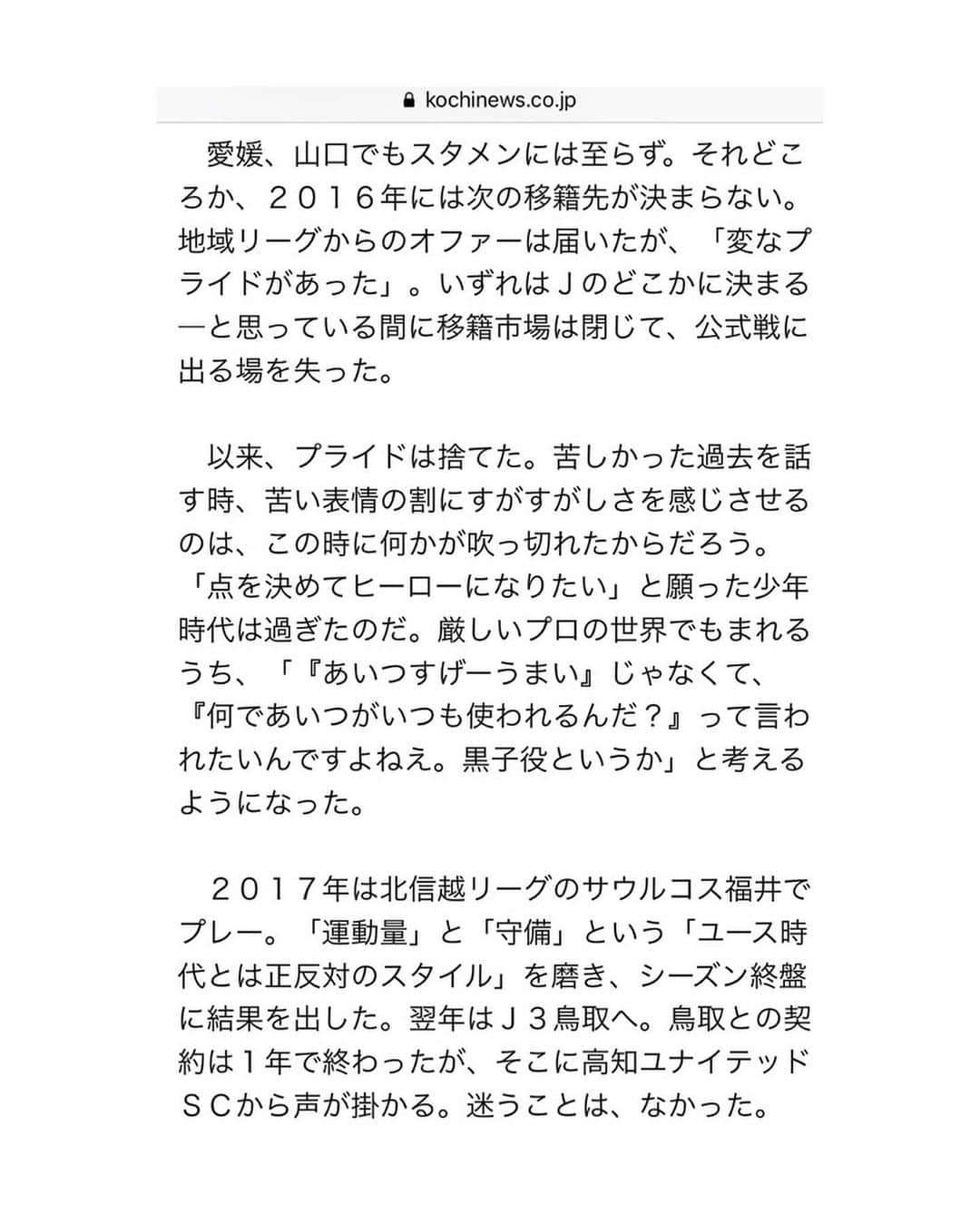 松本翔さんのインスタグラム写真 - (松本翔Instagram)「. . 高知に来て、人の温かさ、繋がり、縁を感じます。 全てにおいて自分が毎日を生きてる実感がします。 高知で上に行きたいと思えたのも、皆がいたから。 半年前の今日、ユナイテッドでスタートしました。 突き抜けてきたこの半年間。でも、もっといける。 ここからの４ヶ月。ギアをもっと上げていきます。 シーズンやり抜いてぶっ倒れるまで止まらず行く。 . . . 2019.7.23.「高知新聞」ありがとうございます。 ネットニュースで無料で全文読めます。 . . . #高知 #高知家 #kochi #こうち #高知ユナイテッドSC #JFL」7月23日 20時08分 - matsumotosho444