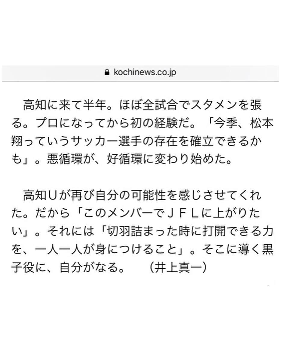 松本翔さんのインスタグラム写真 - (松本翔Instagram)「. . 高知に来て、人の温かさ、繋がり、縁を感じます。 全てにおいて自分が毎日を生きてる実感がします。 高知で上に行きたいと思えたのも、皆がいたから。 半年前の今日、ユナイテッドでスタートしました。 突き抜けてきたこの半年間。でも、もっといける。 ここからの４ヶ月。ギアをもっと上げていきます。 シーズンやり抜いてぶっ倒れるまで止まらず行く。 . . . 2019.7.23.「高知新聞」ありがとうございます。 ネットニュースで無料で全文読めます。 . . . #高知 #高知家 #kochi #こうち #高知ユナイテッドSC #JFL」7月23日 20時08分 - matsumotosho444