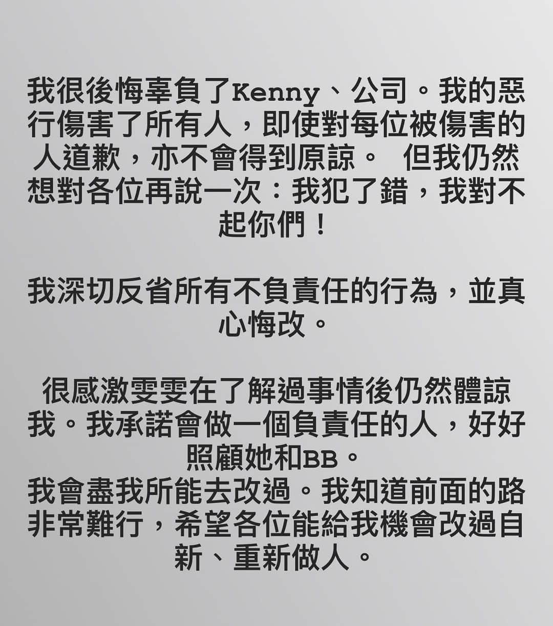 スティーブン・チョンのインスタグラム：「我很後悔辜負了Kenny、公司。我的惡行傷害了所有人，即使對每位被傷害的人道歉，亦不會得到原諒。 但我仍然想對各位再說一次：我犯了錯，我對不起你們！  我深切反省所有不負責任的行為，並真心悔改。  很感激我嘅未婚妻雯雯在了解過事情後仍然體諒我。我承諾會做一個負責任的人，好好照顧她和BB。  我會盡我所能去改過。我知道前面的路非常難行，希望各位能給我機會改過自新、重新做人。」