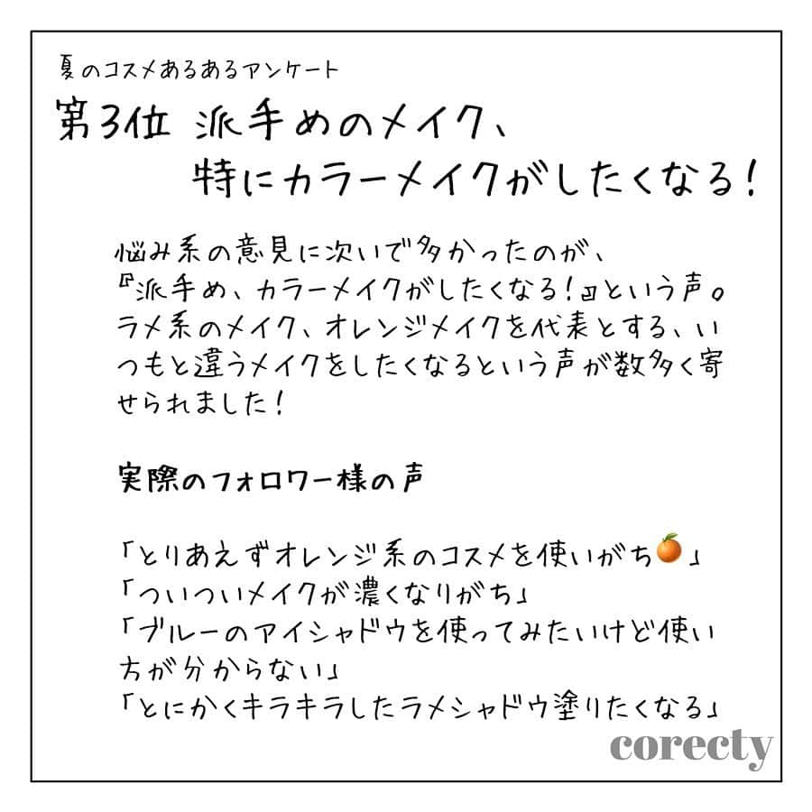 corectyさんのインスタグラム写真 - (corectyInstagram)「corectyフォロワーの『夏のコスメあるある』を大公開！スワイプしてね👉👉 以前ストーリーでアンケートした「夏のコスメあるある」アンケート📝 ・ アンケートの結果、特に多かった『あるある』を発表します🎉 ・ ・ 第１位 化粧が汗でヨレる、崩れる！ ・ 第２位 とにかくテカる！！ ・ 第３位 派手めのメイク、特にカラーメイクがしたくなる！ ・ ・ ・ 実際のフォロワー様から寄せられた『あるある』は投稿をチェックしてね♡  #化粧崩れ #メイク崩れ #崩れ防止 #あるある #コスメ #メイク #化粧品 #美容 #コスメ好き #コスメ好きさんと繋がりたい #夏コスメ #コスメ垢」7月30日 22時49分 - corecty_net