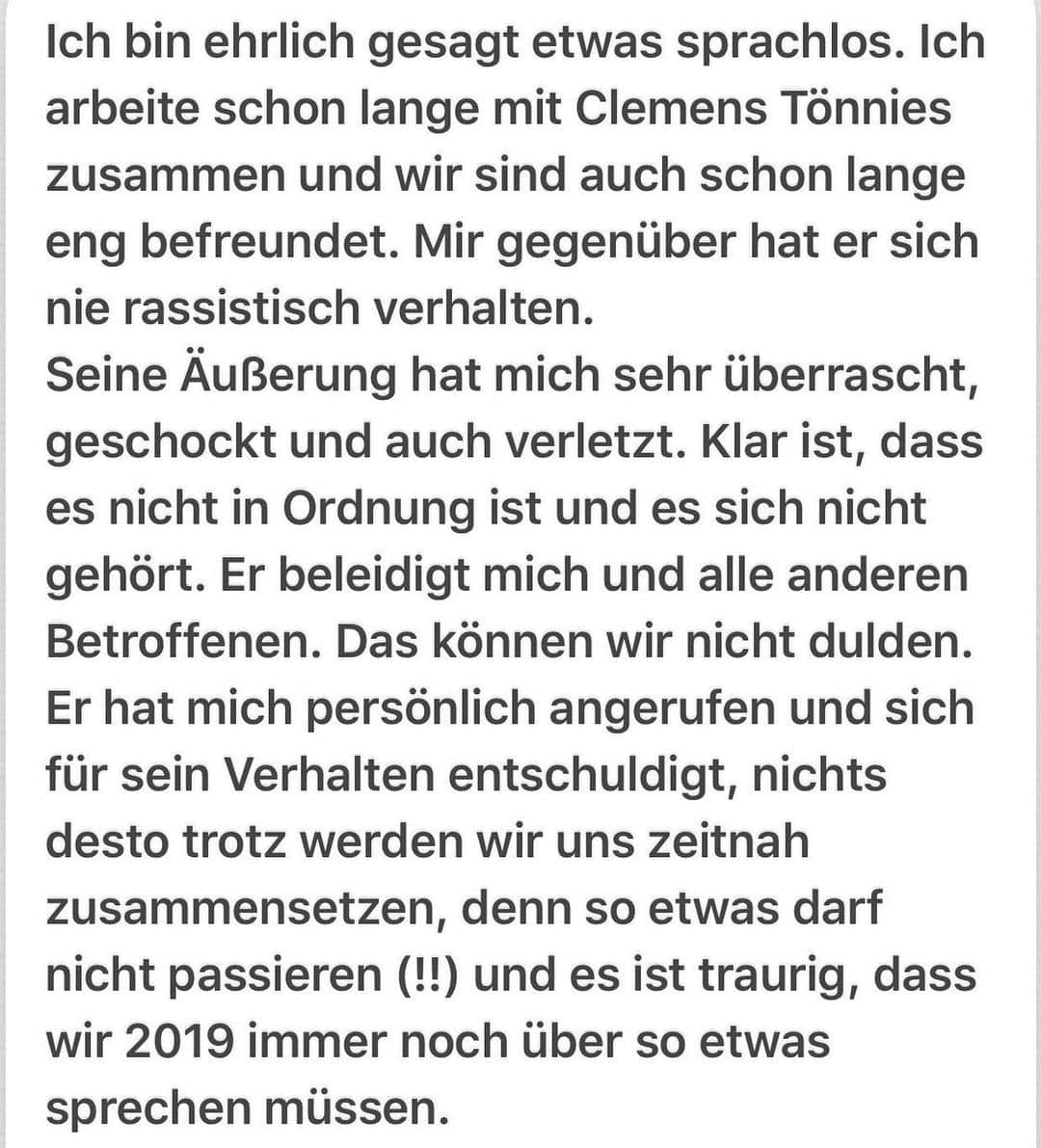 ゲーラルド・アサモアのインスタグラム：「Ich bin ehrlich gesagt etwas sprachlos. Ich arbeite schon lange mit Clemens Tönnies zusammen und wir sind auch schon lange eng befreundet. Mir gegenüber hat er sich nie rassistisch verhalten.  Seine Äußerung hat mich sehr überrascht, geschockt und auch verletzt. Klar ist, dass es nicht in Ordnung ist und es sich nicht gehört. Er beleidigt mich und alle anderen Betroffenen. Das können wir nicht dulden.  Er hat mich persönlich angerufen und sich für sein Verhalten entschuldigt, nichts desto trotz werden wir uns zeitnah zusammensetzen, denn so etwas darf nicht passieren (!!) und es ist traurig, dass wir 2019 immer noch über so etwas sprechen müssen.」