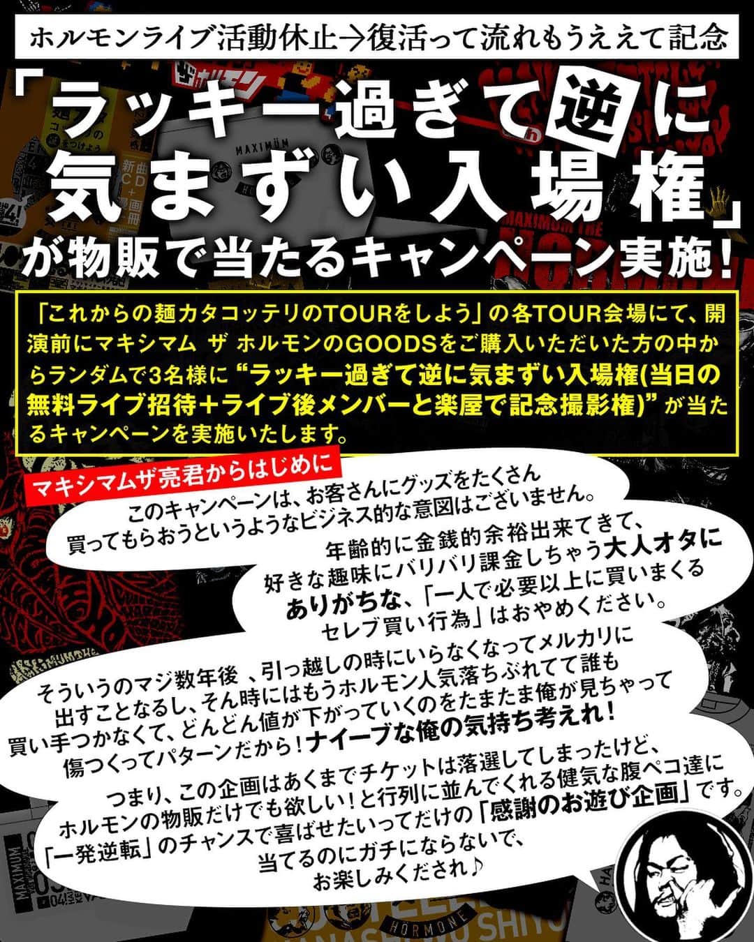 マキシマム ザ ホルモンのインスタグラム：「今回も各TOUR会場にて、ホルモンGOODS購入者の中から3名様に“ラッキー過ぎて逆に気まずい入場権”が当たる企画を実施決定！ ご来場の際はお楽しみに。 詳細はストーリーズからホルモン特設ページへ！ ※当たった方はライブ終了まで画像の特製ゼッケン(笑)を着用していただきます。」