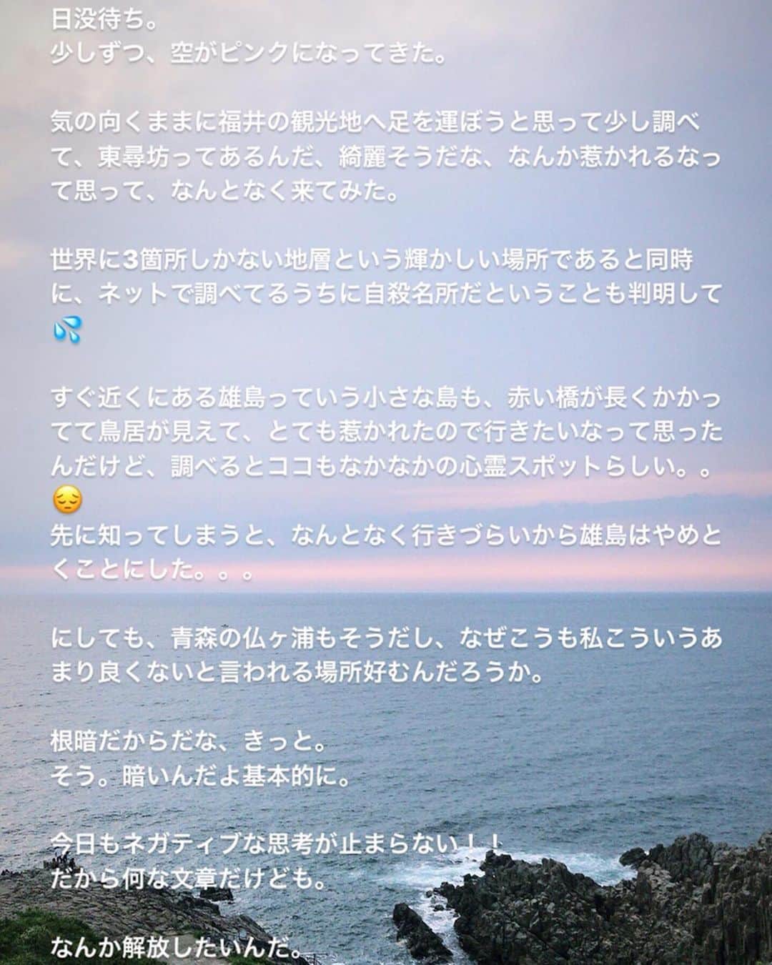 芥川舞子さんのインスタグラム写真 - (芥川舞子Instagram)「福井ヨガイベント番外編。 ・ 前日入りして一人旅をたっぷり満喫できました。 訪ねた場所は #東尋坊 。 ・ 世界三大奇勝と言われる大変珍しい絶壁で、日本海の涼やかな海が打ちつけてくる様子は圧巻です。 ・ 私は千葉生まれで海といえば太平洋ですから、日本海に訪ねたからには日没を望みたいと思い、ゆっくりと待つことにしました。 ・ 結果的に、このような美しい日没を望むことができて本当に良かったなと思います。 ・ そんなつもりは一切なかったのに、いろんな感情が内から湧いてきて、蓋していたものをふと言葉にしてみたくなったりと、思いがけず、自分の中を整理する機会ともなりました。 ・ 感情と向き合うことは時に耐え難いです。なぜなら、色んな気持ちに気づいても、今すぐその気持ちまたはその気持ちの原因となる状況を変えることができないのが、ほとんどですから。 ・ ならば一層のこと、気づかないほうが良いとさえ思うこともあります。 ですが、たとえ今すぐ変わらなかったとしても、自分への理解が深まったことで物事の別の側面が見えたりして、それ自体が変化だったりします。 そして何より、自分が自分の理解者であれることはとても深く癒されます。 ・ このように、大自然に身を置くことは容赦なく、自分の中の不自然さが際立つことであり、同時に自然な状態への修復が行われることなのだなと痛感しました。 ・ となると、やはり自然豊かな場所に住むことで、問題だと感じるさまざまなことが解消・解決するのだろうと思いました。 ・ しかし、先にも書いたように今すぐ状況を変えることができないのが現実です。 ・ 私も様々な事情があり、すぐに自然豊かな場所に引っ越すことはしません。 ・ そして、もうこれほど都会が発展してきてしまった状況で、環境全体を自然に戻すことはとてつもない労力と時間がかかるでしょう。 ・ そんな中でも今すぐできることって何でしょう？ それが、ハタヨガの練習なのだと思っています。 ・ ハタヨガは、'呼吸しやすい''を全ての判断基準に置き、身体を動かします。 そうすることで、生きるために最も必要なこと(呼吸)を優先する具体的な実践をしていることとなります。 ・ 生きるために必要なこと以外しないことが、生き物として自然な状態だとヨガは教えてくれます。 ・ だから呼吸のためだけに行なうハタヨガは、自然とは何かを経験させてくれるのです。 ・ 住む場所を変えなくても、 自然豊かな場所へ旅行に行けなくても、 サーフィンやスノボなど自然の中での活動ができなくても、 散歩できなくても。  都会の喧騒にまみれてても、 やりたくない仕事をやらなくてはいけなくても、 一緒に居たくない人と過ごさなくてはいけなくても、 不自然な食事をせざるを得なくても、 誰かにイライラしてても。 ・ そんな状況でも、大自然に触れることはできます。 ヨガの練習の中での自分の呼吸を通して。 ・ ・ これらも日々ヨガをしていたから気づけたことですね。 だからこれからも、ハタヨガの練習を毎日します。 ・ たとえ大自然の中に身を置くことがあっても、それをヨガの代わりとせず。 ハタヨガの実践を毎日します。」9月2日 22時54分 - maiko.akutagawa