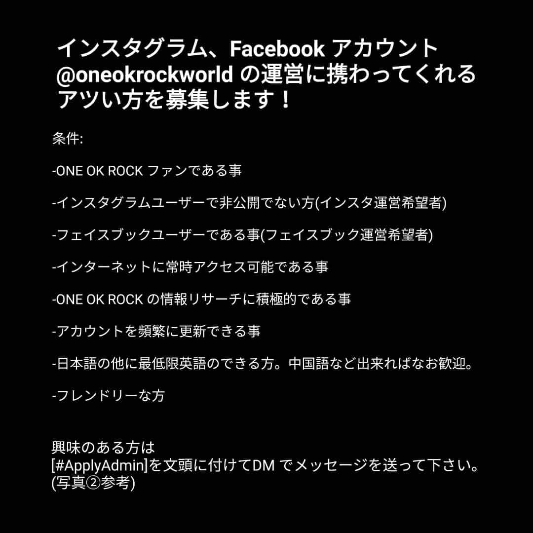 ONE OK ROCK WORLDさんのインスタグラム写真 - (ONE OK ROCK WORLDInstagram)「- ■We are looking for passionate fans who want to join @oneokrockworld  team as  instagram and facebook admins  Requirements: - Must be fan of ONE OK ROCK - Friendly - Active Instagram user and its features (for Instagram admin) - Active Facebook user (for Facebook admin) - Possible to access internet daily - Willing to search info about ONE OK ROCK - Be able to update the fanbase account frequently - Those who understand Chinese/Japanese is preferable but everyone is welcomed to apply as long as they understand English, because our team is global so we communicate in English. -  Please send us DM with [#ApplyAdmin] in front of the message if you are interested to join. See the example below:  Note: Being OOR World admin is not professional-paid job. - as for the format of DM like this :  #ApplyAdmin Name :  Age :  Country :  Years of being fan :  Reasons being fan :  Occupation :  Have an experience to be a fanpage admin? - We're waiting for your apply! 😊」8月13日 13時08分 - oneokrockworld