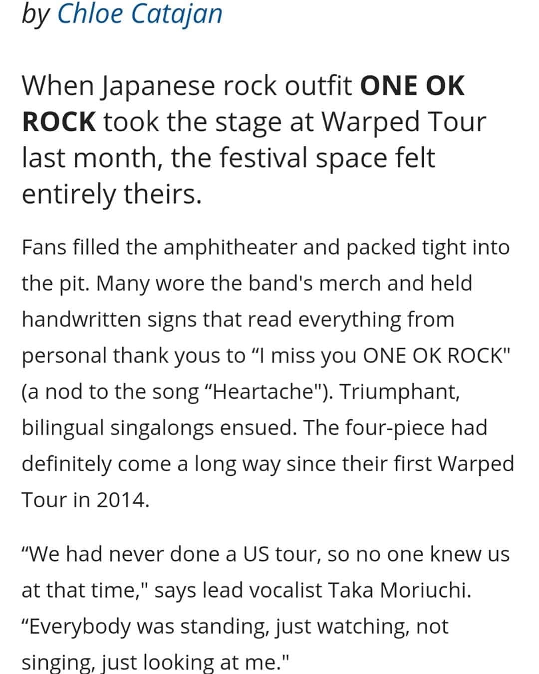 ONE OK ROCK WORLDさんのインスタグラム写真 - (ONE OK ROCK WORLDInstagram)「- ■アメリカの音楽情報提供サイト @last_fm が公開した先日行われたワープド・ツアーでのインタビュー。前半はワンオクロックのこれまでの軌跡が綴られており、後半の一部を紹介。 →https://www.last.fm/features/post/48430472 - (写真/ @riannachloe) (和訳/ @oneokrockworld) - 「初めてワールドツアーをやった時はタトゥーを入れるとか、目新しい事を沢山やった。でも今はもっとヘルシーでいたいから良いものを身体に入れようとしてる。風邪引いたりステージで具合悪くならないようにね。」 ワンオクロックの素晴らしいパフォーマンスには様々な努力が備わっている。ニューアルバムでは昔のサウンドに変わって新しい音作りに挑戦している。ポップやエレクトロな要素も入って、ビッグなドラムの音と思わず叫んでしまいそうなサビでそれぞれの曲を独特なアンセムに変えている。 「アメリカのポップソングが好きなんだ。ニューアルバムの為に沢山の曲を聞いたよ」 -  Eye Of The Storm の2曲目にある Stand Out Fit Inは数多くあるポップ・ロックアンセム曲の1つ。この曲はミュージックビデオが表す様にアジア系アメリカ人―Takaやバンドメンバーにもある"よそ者感"を感じるような人たちに向けたメッセージだ。 「ここに来る時は、全てが全く違う。文化やステージも、何もかも。」Takaはワンオクロックの海外で過ごす時―ツアーやレコーディング、アメリカで生活する時の事を話す。「大変だけど、でも僕らにとってはいい経験なんだ」 - "Eye Of The Storm"のアメリカでのレコーディングはそれ自体バンドにとって新しい経験だった。Takaはそれが通常の何倍ものスピードだと語る。 5ヶ月の間毎日Takaはプロデューサーらとスタジオへ行き、様々な試行錯誤を繰り返した。「1日1曲を作り上げて、5ヶ月の間で40-50曲くらい沢山の違うタイプの曲を作ってその中から選ぶ、という経験が初めてで。というのも僕らはいつももっと時間をかけて曲を選ぶから、全てが高速だった。」ペースを落とさずにTakaはアルバムの次回作について言及する。今回彼はアイデア源の為にアーカイブを掘り探っている。 - 「もっとロックな曲を聞こうとしてる、オアシスとかメタリカとか、古いやつをね。」と着ているシャツを指しなが言う、「次のアルバムはもっとロックンロールなものになるかな、だからもっとロックっぽいものを着る必要がある、分かるかな？」」8月15日 20時56分 - oneokrockworld