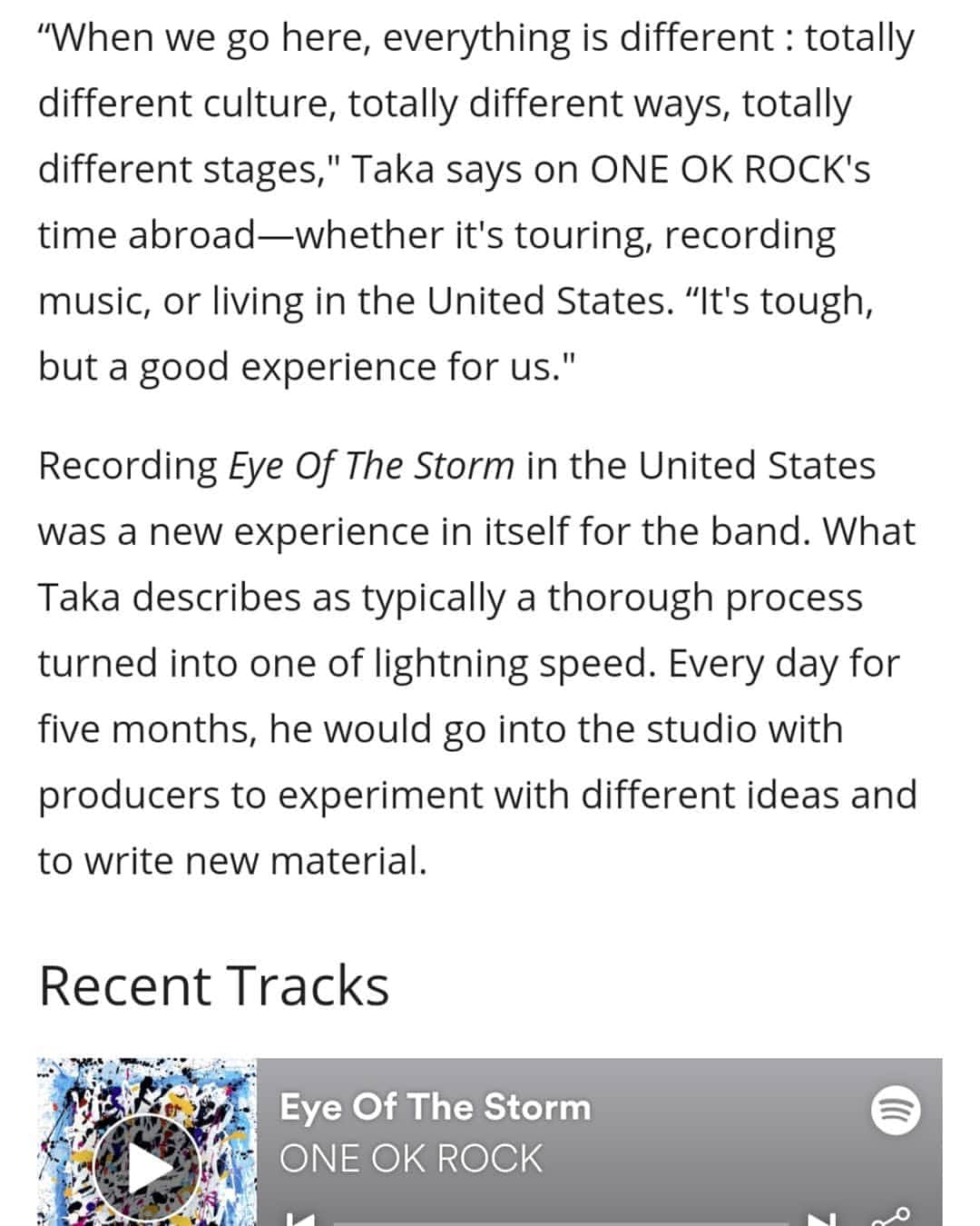 ONE OK ROCK WORLDさんのインスタグラム写真 - (ONE OK ROCK WORLDInstagram)「- ■アメリカの音楽情報提供サイト @last_fm が公開した先日行われたワープド・ツアーでのインタビュー。前半はワンオクロックのこれまでの軌跡が綴られており、後半の一部を紹介。 →https://www.last.fm/features/post/48430472 - (写真/ @riannachloe) (和訳/ @oneokrockworld) - 「初めてワールドツアーをやった時はタトゥーを入れるとか、目新しい事を沢山やった。でも今はもっとヘルシーでいたいから良いものを身体に入れようとしてる。風邪引いたりステージで具合悪くならないようにね。」 ワンオクロックの素晴らしいパフォーマンスには様々な努力が備わっている。ニューアルバムでは昔のサウンドに変わって新しい音作りに挑戦している。ポップやエレクトロな要素も入って、ビッグなドラムの音と思わず叫んでしまいそうなサビでそれぞれの曲を独特なアンセムに変えている。 「アメリカのポップソングが好きなんだ。ニューアルバムの為に沢山の曲を聞いたよ」 -  Eye Of The Storm の2曲目にある Stand Out Fit Inは数多くあるポップ・ロックアンセム曲の1つ。この曲はミュージックビデオが表す様にアジア系アメリカ人―Takaやバンドメンバーにもある"よそ者感"を感じるような人たちに向けたメッセージだ。 「ここに来る時は、全てが全く違う。文化やステージも、何もかも。」Takaはワンオクロックの海外で過ごす時―ツアーやレコーディング、アメリカで生活する時の事を話す。「大変だけど、でも僕らにとってはいい経験なんだ」 - "Eye Of The Storm"のアメリカでのレコーディングはそれ自体バンドにとって新しい経験だった。Takaはそれが通常の何倍ものスピードだと語る。 5ヶ月の間毎日Takaはプロデューサーらとスタジオへ行き、様々な試行錯誤を繰り返した。「1日1曲を作り上げて、5ヶ月の間で40-50曲くらい沢山の違うタイプの曲を作ってその中から選ぶ、という経験が初めてで。というのも僕らはいつももっと時間をかけて曲を選ぶから、全てが高速だった。」ペースを落とさずにTakaはアルバムの次回作について言及する。今回彼はアイデア源の為にアーカイブを掘り探っている。 - 「もっとロックな曲を聞こうとしてる、オアシスとかメタリカとか、古いやつをね。」と着ているシャツを指しなが言う、「次のアルバムはもっとロックンロールなものになるかな、だからもっとロックっぽいものを着る必要がある、分かるかな？」」8月15日 20時56分 - oneokrockworld