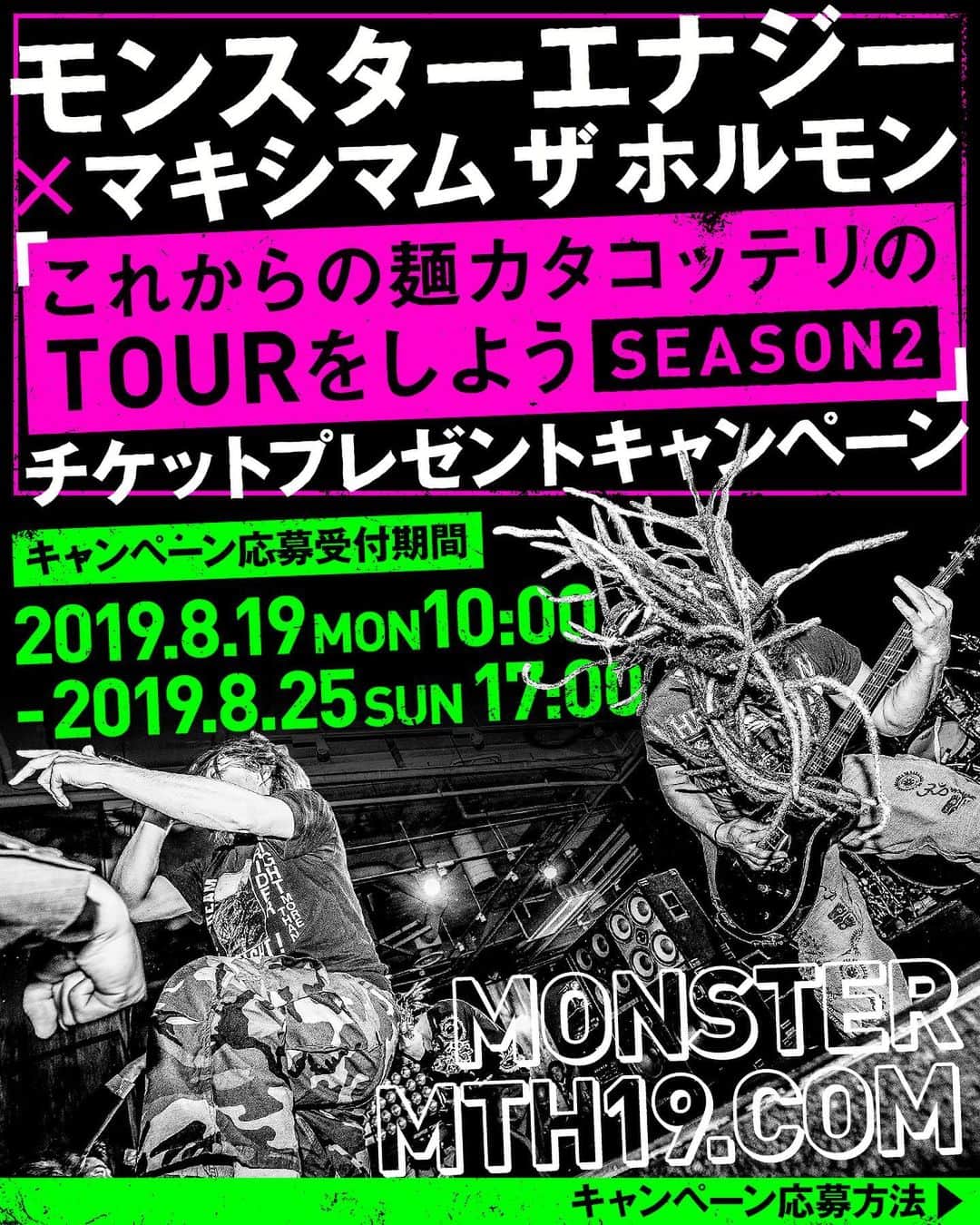 マキシマム ザ ホルモンのインスタグラム：「本日8月19日(月) 10:00～8月25日(日) 17:00の間、モンスターエナジーにて抽選で計50組100名様に「これからの麺カタコッテリのTOURをしよう<SEASON2>」のチケットが当たるキャンペーンを開催！ キャンペーン詳細・応募規約等をよくご確認の上、皆様ぜひご応募ください。 先行販売・一般販売を惜しくも逃してしまった腹ペコはこのチャンスをお見逃しなく！  応募およびキャンペーンの詳細はストーリーズから特設サイトへ  byミミカジル」