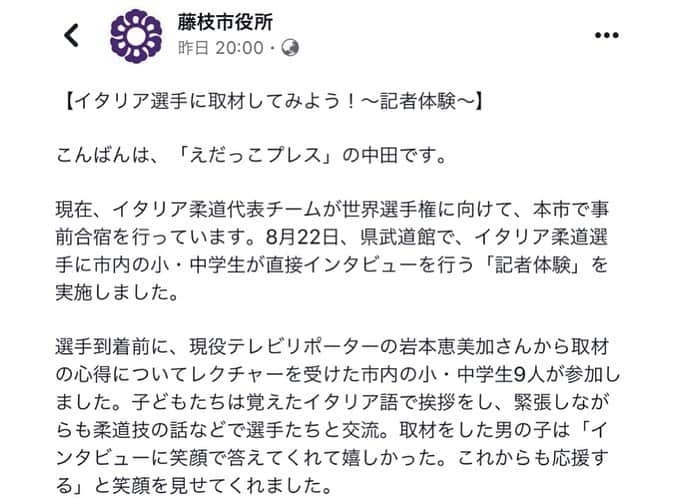 岩本恵美加さんのインスタグラム写真 - (岩本恵美加Instagram)「❁┈༚༝ 8月25日から始まる 【2019世界柔道選手権大会】に出場する イタリア柔道代表チーム🇮🇹に 子どもたちがインタビュー🥋✨ ㅤㅤ その講師を務めさせて頂き インタビューにおいて大切な事を お話させて頂きました☺️ ㅤㅤ そして、子どもたちの見本として リオオリンピック66キロ級の金メダリスト ファビオ・バジレ選手と村上総監督に インタビューさせて頂きました🥇✨ ㅤㅤ みんなこの日覚えたイタリア語で自己紹介をし 堂々とインタビューしていて 中には技をかけたり肩車してもらった子も👀！ ㅤㅤ 私自身も貴重な体験をさせて頂き 伝える仕事について改めて考える 良い機会になりました🌈 ㅤㅤ 監督や選手・コーチの皆さん、 藤枝市役所の方々、関係者の皆さん ありがとうございました💓 ㅤㅤ (藤枝市役所Facebookにも掲載頂き ありがとうございました) ㅤㅤ #世界柔道選手権大会 #柔道 #柔道選手 #イタリア柔道 #イタリア #インタビュー #スポーツ #スポーツ選手 #judo #Italia #sports #interview #instagood #instasports #judotraining #judoteam」8月23日 16時11分 - emk_iwmt