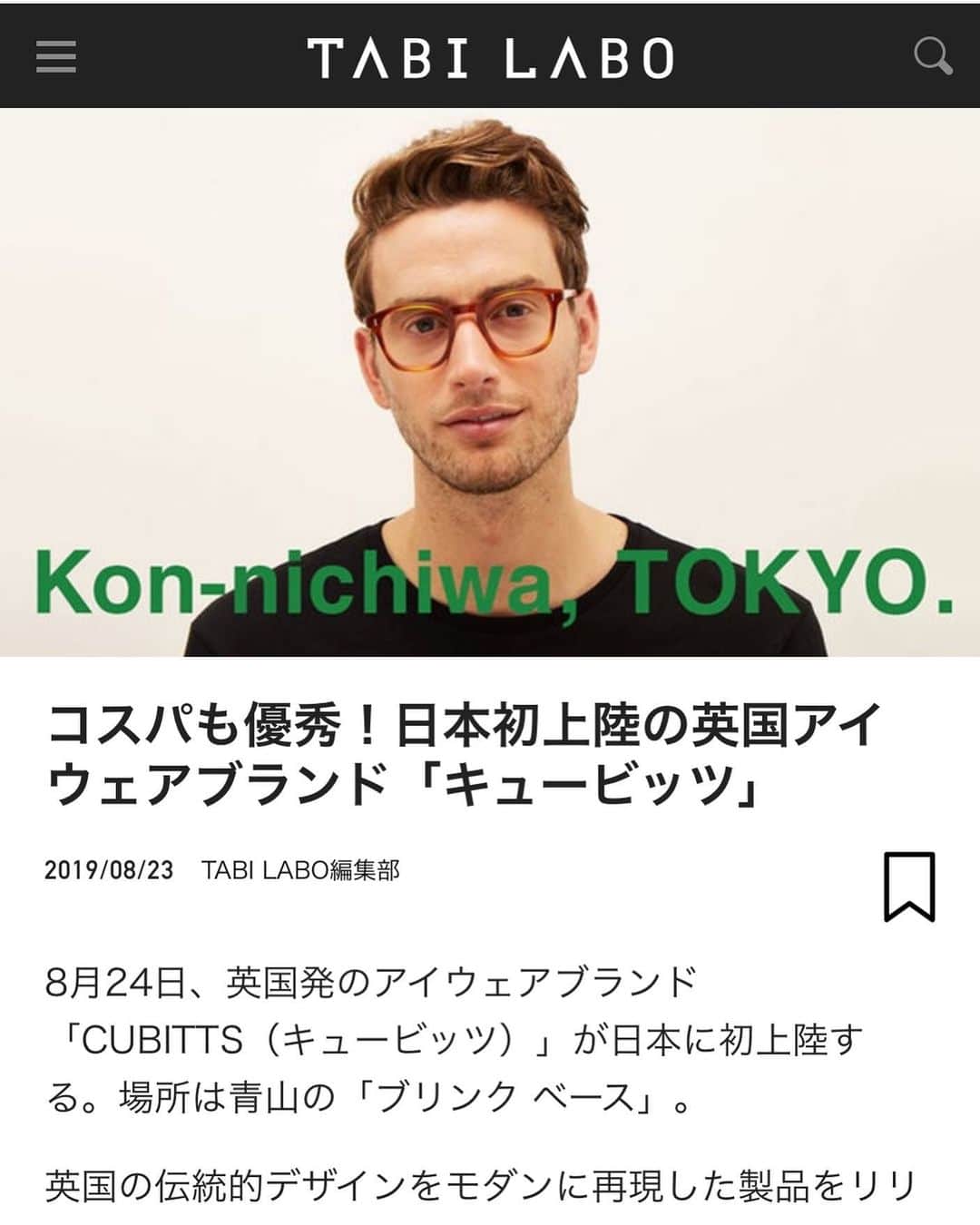 blincvaseさんのインスタグラム写真 - (blincvaseInstagram)「WEBマガジン『TABI LABO』で、いよいよ明日8月24日（土）からスタートするイギリス発のアイウェアメーカー、CUBITTS(キュービッツ)のポップアップショップ「Kon-nichiwa, TOKYO.」についてとりあげていただきました。ありがとうございます！ . 記事はTABI LABO @tabilabo のアカウントのURLから下にスクロールしていただくと、「WORLD TOPICS」の特集記事一覧からご覧いただけます。 . 画像は下記のページより掲載させていただきました。 『コスパも優秀！日本初上陸の英国アイウェアブランド「キュービッツ」』 https://tabi-labo.com/292031/wt-1st-cubitts . #コンニチワトウキョウ #Konnichiwatokyo #CUBITTS #キュービッツ」8月23日 20時48分 - blincvase