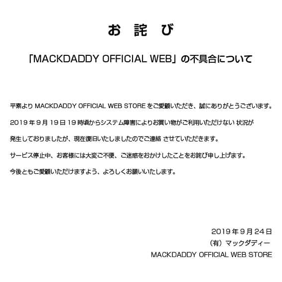 マックダディさんのインスタグラム写真 - (マックダディInstagram)「平素よりMACKDADDY OFFICIAL WEB STOREをご愛顧いただき、誠にありがとうございます。  2019年9月19日19時頃からシステム障害により、お買い物がご利用いただけない状況が発生しておりましたが、現在は復旧いたしましたので、ご連絡させていただきます。  サービス停止中、お客様には大変ご不便、ご迷惑をおかけしたことをお詫び申し上げます。 今後ともご愛顧いただけますよう、よろしくお願いいたします。  2019年9月24日 （有）マックダディー / MACKDADDY OFFICIAL WEB STORE」9月25日 14時35分 - mackdaddy_brand